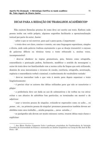 Apostila Pós-Graduação: A Metodologia Científica no mundo acadêmico                             56
Ms. Fabio Augusto de Oliveira Santos




                             TRABALHOS
     DICAS PARA A REDAÇÃO DE TRABALHOS ACADÊMICOS8


     Não existem fórmulas prontas de como deve ser escrito um texto. Embora cada
pessoa tenha um estilo próprio, algumas sugestões facilitarão a operacionalização
textual por parte do autor. Assim:
     - saber o que se vai escrever, para quê e para quem, é importante;
     - o texto deve ser claro, conciso e correto, em uma linguagem espontânea, simples
e direta, onde cada palavra traduza exatamente o que se deseja transmitir; o excesso
de palavras difíceis ou técnicas torna o texto rebuscado e, muitas vezes,
incompreensível;
     - deve-se obedecer às regras gramaticais, pois, fatores como ortografia,
concordância e pontuação podem, facilmente, modificar o sentido da mensagem; o
autor do texto deve ter familiaridade com a norma culta da língua que está utilizando,
domínio de seus mecanismos e recursos de coesão, coerência, ortografia, acentuação,
regência e concordância verbal e nominal, e conhecimento de vocabulário variado;
     - deve-se rascunhar tudo o que vem à mente para depois organizar o texto
lingüisticamente;
     - é preciso citar os autores das idéias utilizadas para que não se caracterize o
plágio;
     - a preferência deve ser dada ao uso de substantivos e de verbos na voz ativa;
evitar o uso abusivo de advérbios (em particular, os terminados em mente) e de
adjetivos;
     - usar a terceira pessoa do singular, evitando-se expressões como eu acho..., eu
penso... etc., na primeira pessoa do singular; pronomes possessivos também devem ser
abolidos como meu trabalho..., minha pesquisa..., meus estudos...;
     - os parágrafos não devem ser muito extensos; curtos, trazem idéias mais claras e
explícitas;


      8 Ana Maria Paulino Comparini Leite é professora orientadora da Coordenadoria de Iniciação

Científica da Universidade de Franca e mestranda em Análise Lingüística na Unesp de São José do Rio
Preto – SP.
 