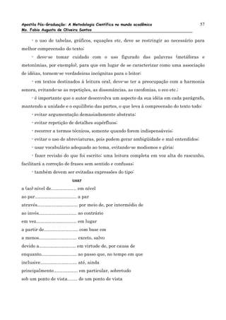 Apostila Pós-Graduação: A Metodologia Científica no mundo acadêmico                    57
Ms. Fabio Augusto de Oliveira Santos

      - o uso de tabelas, gráficos, equações etc, deve se restringir ao necessário para
melhor compreensão do texto;
      - deve-se tomar cuidado com o uso figurado das palavras (metáforas e
metonímias, por exemplo), para que em lugar de se caracterizar como uma associação
de idéias, tornem-se verdadeiras incógnitas para o leitor;
      - em textos destinados à leitura oral, deve-se ter a preocupação com a harmonia
sonora, evitando-se as repetições, as dissonâncias, as cacofonias, o eco etc.;
      - é importante que o autor desenvolva um aspecto da sua idéia em cada parágrafo,
mantendo a unidade e o equilíbrio das partes, o que leva à compreensão do texto todo;
      - evitar argumentação demasiadamente abstrata;
      - evitar repetição de detalhes supérfluos;
      - recorrer a termos técnicos, somente quando forem indispensáveis;
      - evitar o uso de abreviaturas, pois podem gerar ambigüidade e mal entendidos;
      - usar vocabulário adequado ao tema, evitando-se modismos e gíria;
      - fazer revisão do que foi escrito; uma leitura completa em voz alta do rascunho,
facilitará a correção de frases sem sentido e confusas;
      - também devem ser evitadas expressões do tipo:
                                 usar
a (ao) nível de.................... em nível
ao par................................. a par
através................................ por meio de, por intermédio de
ao invés.............................. ao contrário
em vez................................ em lugar
a partir de........................... com base em
a menos.............................. exceto, salvo
devido a............................. em virtude de, por causa de
enquanto............................ ao passo que, no tempo em que
inclusive............................. até, ainda
principalmente................... em particular, sobretudo
sob um ponto de vista........ de um ponto de vista
 