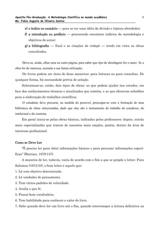 Apostila Pós-Graduação: A Metodologia Científica no mundo acadêmico                              6
Ms. Fabio Augusto de Oliveira Santos

        e) o índice ou sumário — para se ter uma idéia da divisão e tópicos abordados;
        f) a introdução ou prefácio — procurando encontrar indícios da metodologia e
           objetivos do autor;
        g) a bibliografia — final e as citações de rodapé — tendo em vista as obras
           consultadas.


      Deve-se, ainda, olhar uma ou outra página, para saber que tipo de abordagem fez o autor. Se a
obra for de interesse, assinale a sua futura utilização.
      Os livros podem ser úteis de duas maneiras: para leituras ou para consultas. De
qualquer forma, há necessidade prévia de seleção.
     Selecionam-se, então, dois tipos de obras: as que podem ajudar nos estudos, em
face dos conhecimentos técnicos e atualizados que contêm, e as que oferecem subsídios
para a elaboração de trabalhos científicos.
      O estudante deve procurar, na medida do possível, preocupar-se com a formação de uma
biblioteca de obras selecionadas, dado que elas são o instrumento de trabalho do estudioso, do
intelectual e do cientista.
     Em geral inicia-se pelas obras básicas, indicadas pelos professores; depois, outrás
mais especializadas que tratem de assuntos mais amplos, porém, dentro da área de
interesse profissional.


Como se Deve Ler
     “É preciso ler para obter informações básicas e para procurar informações especí-
ficas” (Barrass, 1979:137).
     A maneira de ler, todavia, varia de acordo com o fim a que se propõe o leitor. Para
Salomon (1972:33), o bom leitor é aquele que:
1. Lê com objetivo determinado.
2. Lê unidades de pensamento.
3. Tem vários padrões de velocidade.
4. Avalia o que lê.
5. Possui bom vocabulário.
6. Tem habilidade para conhecer o valor do livro.
7. Sabe quando deve ler um livro até o fim, quando interromper a leitura definitiva ou
 