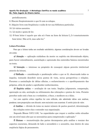 Apostila Pós-Graduação: A Metodologia Científica no mundo acadêmico                             7
Ms. Fabio Augusto de Oliveira Santos

   periodicamente.
8. Discute freqüentemente o que lê com os colegas.
9. Adquire livro com freqüência e cuida de ter sua biblioteca particular.
10. Lê vários assuntos.
11. Lê muito e gosta de ler.
12. O bom leitor é aquele que não só é bom na hora da leitura (...) é constantemente
   bom leitor. Não só lê, mas sabe ler.”


Leitura Proveitosa
     Para que a leitura tenha um resultado satisfatório, algumas considerações devem ser levadas
em conta:
     a) Atenção — aplicação cuidadosa da mente ou espírito em determinado objeto,
para haver entendimento, assimilação e apreensão dos conteúdos básicos encontrados
no texto.
     b) Intenção — interesse ou propósito de conseguir algum proveito intelectual
através da leitura.
     c) Reflexão — consideração e ponderação sobre o que se lê, observando todos os
ângulos, tentando descobrir novos pontos de vista, novas perspectivas e relações.
Favorece a assimilação de idéias alheias, o esclarecimento e o aperfeiçoamento das
próprias, além de ajudar a aprofundar conhecimentos.
     d) Espírito crítico — avaliação de um texto. Implica julgamento, comparação,
aprovação ou não, aceitação ou refutamento das colocações e pontos de vista. Permite
perceber onde está o bom ou o verdadeiro, o fraco, o medíocre ou o falso.
     Ler com espírito crítico significa ler com reflexão, não admitindo idéias sem analisar,
ponderar; nem proposições sem discutir; nem raciocínio sem examinar. E emitir juízo de valor.
     e) Análise — divisão do tema no maior número de partes possível, determinação
        Análise
     das relações entre elas e entender sua organização.
     Segundo Bloom (1971:119), “as capacidades que requer a análise estão situadas
em um nível mais alto que as necessárias para compreensão e aplicação.”
     f) Síntese — reconstituição das partes decompostas pela análise e resumo dos
aspectos essenciais, deixando de lado o secundário e o acessório, mas dentro de uma
seqüência lógica de pensamento.
 