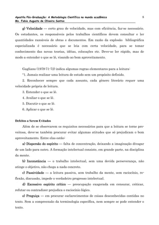 Apostila Pós-Graduação: A Metodologia Científica no mundo acadêmico                 8
Ms. Fabio Augusto de Oliveira Santos

     g) Velocidade — certo grau de velocidade, mas com eficiência, faz-se necessário.
Os estudantes, os responsáveis pelos trabalhos científicos devem consultar e ler
quantidades razoáveis de obras e documentos. Em razão da explosão bibliográfica
especializada é necessário que se leia com certa velocidade, para se tomar
conhecimento das novas teorias, idéias, colocações etc. Deve-se ler rápido, mas de
modo a entender o que se lê, visando ao bom aproveitamento.


     Gagliano (1979:71-72) indica algumas regras elementares para a leitura:
     “1. Jamais realizar uma leitura de estudo sem um propósito definido.
     2. Reconhecer sempre que cada assunto, cada gênero literário requer uma
velocidade própria de leitura.
     3. Entender o que se lê.
     4. Avaliar o que se lê.
     5. Discutir o que se lê.
     6. Aplicar o que se lê.


Defeitos a Serem Evitados
     Além de se observarem os requisitos necessários para que a leitura se torne pro-
veitosa, deve-se também procurar evitar algumas atitudes que só prejudicam o bom
aproveitamento. Entre elas estão:
     a) Dispersão do espírito — falta de concentração, deixando a imaginação divagar
de um lado para outro. A formação intelectual consiste, em grande parte, na disciplina
da mente.
     b) Inconstância — o trabalho intelectual, sem uma devida perseverança, não
atinge o objetivo, não chega a nada concreto.
     c) Passividade — a leitura passiva, sem trabalho da mente, sem raciocínio, re-
flexão, discussão, impede o verdadeiro progresso intelectual.
     d) Excessivo espírito crítico — preocupação exagerada em censurar, criticar,
refutar ou contradizer prejudica o raciocínio lógico.
     e) Preguiça — em procurar esclarecimentos de coisas desconhecidas contidas no
texto. Sem a compreensão da terminologia específica, nem sempre se pode entender o
texto.
 