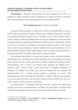 Apostila Pós-Graduação: A Metodologia Científica no mundo acadêmico                 9
Ms. Fabio Augusto de Oliveira Santos

     f) Deslealdade — distorção do pensamento do autor. Quando há má fé ou se
falsificam as idéias contidas no texto, compromete-se o caráter científico de qualquer
obra. A investigação ou a apreciação deixa de ser uma verdade científica.


                       Texto Complementar 01: Ler devia ser proibido2


     A pensar fundo na questão, eu diria que ler devia ser proibido.Afinal de contas,
ler faz muito mal às pessoas: acorda os homens para realidades impossíveis, tornando-
os incapazes de suportar o mundo insosso e ordinário em que vivem. A leitura induz à
loucura, desloca o homem do humilde lugar que lhe fora destinado no corpo social. Não
me deixam mentir os exemplos de Don Quixote e Madame Bovary. O primeiro, coitado,
de tanto ler aventuras de cavalheiros que jamais existiram meteu-se pelo mundo
afora, a crer-se capaz de reformar o mundo, quilha de ossos que mal sustinha a si e ao
pobre Rocinante. Quanto à pobre Emma Bovary, tomou-se esposa inútil para fofocas e
bordados, perdendo-se em delírios sobre bailes e amores cortesãos.
     Ler realmente não faz bem. A criança que lê pode se tornar um adulto perigoso,
inconformado com os problemas do mundo, induzido a crer que tudo pode ser de outra
forma. Afinal de contas, a leitura desenvolve um poder incontrolável. Liberta o homem
excessivamente. Sem a leitura, ele morreria feliz, ignorante dos grilhões que o
encerram. Sem a leitura, ainda, estaria mais afeito à realidade quotidiana, se
dedicaria ao trabalho com afinco, sem procurar enriquecê-la com cabriolas da
imaginação.Sem ler, o homem jamais saberia a extensão do prazer. Não
experimentaria nunca o sumo Bem de Aristóteles: o conhecer. Mas para que conhecer
se, na maior parte dos casos, o que necessita é apenas executar ordens? Se o que deve,
enfim, é fazer o que dele esperam e nada mais?
     Ler pode provocar o inesperado. Pode fazer com que o homem crie atalhos para
caminhos que devem, necessariamente, ser longos. Ler pode gerar a invenção. Pode
estimular a imaginação de forma a levar o ser humano além do que lhe é devido.



2 Extraído de In: PRADO, J. & CONDINI, P. (Orgs.). A formação do leitor: pontos de
vista. Rio de Janeiro: Argus, 1999. pp.71-3.
 
