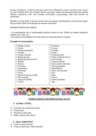 f) Jogos eletrônicos: os objetivos do jogo, quais são os obstáculos a serem vencidos, como vencer.
No caso do Mário Bros, por exemplo, elencar suas ações, relatar uma passagem, pedir para alguém
imitá-lo, desenhá-lo, criar uma aventura envolvendo a personagem, criar uma história em
quadrinhos.

Questão a ser discutida: É possível desenvolver um projeto multidisciplinar a partir desses jogos?
De que forma? Quais áreas/disciplinas estariam envolvidas?

ONOMATOPÉIAS EM LIBRAS

- As onomatopéias são as representações gráficas-visuais de sons. Podem ser batidas, explosões,
rugidos, tiros, vento, etc.
- Em Libras as onomatopéias são feitas através de expressão facial e corporal

Exemplos de onomatopéias:

         Abelha voando                             Cochicho
         Arroto                                    Coaxar
         Aspirar (aspirador)                       Corneta
         Assobio                                   Cuspir
         Celular vibrando                          Freada de carro
         Batida de porta                           Frutas caindo de árvore
         Batida de porta (toc-toc)                 Gato miando
         Bofetão                                   Cachorro latindo
         Buzina                                    Gota caindo de torneira
         Cacarejar                                 Vaca mastigando
         Campainha                                 Metralhadora
         Chicotada                                 Fazer sexo na cama
         Choro                                     Tiro
         Queda de pessoa no chão                   Soco
         Sino tocando                              Chuva
         Toque de telefone                         Canto de pássaro
         Trovão                                    leão




                      COMO FAZER PLANEJAMENTO DAS AULAS

    1- Escolher o TEMA.

•   Conteúdos do currículo da escola.
•   Temas atuais.
•   Situações do dia-a-dia.
•   Idade e interesse dos alunos.


   2- Qual o OBJETIVO?
 • O que eu quero ensinar?
 • O que eu quero que o aluno aprenda?
 