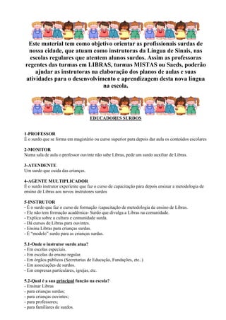 Este material tem como objetivo orientar as profissionais surdas de
 nossa cidade, que atuam como instrutoras da Língua de Sinais, nas
  escolas regulares que atentem alunos surdos. Assim as professoras
regentes das turmas em LIBRAS, turmas MISTAS ou Saeds, poderão
    ajudar as instrutoras na elaboração dos planos de aulas e suas
atividades para o desenvolvimento e aprendizagem desta nova língua
                               na escola.




                                   EDUCADORES SURDOS


1-PROFESSOR
É o surdo que se forma em magistério ou curso superior para depois dar aula os conteúdos escolares

2-MONITOR
Numa sala de aula o professor ouvinte não sabe Libras, pede um surdo auxiliar de Libras.

3-ATENDENTE
Um surdo que cuida das crianças.

4-AGENTE MULTIPLICADOR
É o surdo instrutor experiente que faz o curso de capacitação para depois ensinar a metodologia de
ensino de Libras aos novos instrutores surdos

5-INSTRUTOR
- É o surdo que faz o curso de formação /capacitação de metodologia de ensino de Libras.
- Ele não tem formação acadêmica- Surdo que divulga a Libras na comunidade.
- Explica sobre a cultura e comunidade surda.
- Dá cursos de Libras para ouvintes.
- Ensina Libras para crianças surdas.
- É “modelo” surdo para as crianças surdas.

5.1-Onde o instrutor surdo atua?
- Em escolas especiais.
- Em escolas do ensino regular.
- Em órgãos públicos (Secretarias de Educação, Fundações, etc..)
- Em associações de surdos.
- Em empresas particulares, igrejas, etc.

5.2-Qual é a sua principal função na escola?
- Ensinar Libras
- para crianças surdas;
- para crianças ouvintes;
- para professores;
- para familiares de surdos.
 