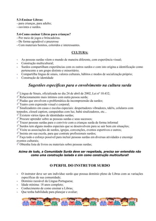 5.3-Ensinar Libras:
- para crianças, para adulto;
- ouvintes e surdos.

5.4-Como ensinar Libras para crianças?
- Por meio de jogos e brincadeiras.
- De forma agradável e prazerosa
- Com materiais bonitos, coloridos e interessantes.

                                            CULTURA:

-    As pessoas surdas vêem o mundo de maneira diferente, com experiência visual;
-    Construção multicultural;
-    Surdos compartilham experiências com os outros surdos e com isto origina a identificação como
     pertencente a um grupo distinto e minoritário;
-    Compartilha língua de sinais, valores culturais, hábitos e modos de socialização próprio;
-    Construção de identidade

          Sugestões específicas para o envolvimento na cultura surda
  Língua de Sinais, oficializada no dia 24 de abril de 2002, Lei nº 10.432;
  Relacionamento mais íntimos com outra pessoa surda;
  Piadas que envolvem a problemática da incompreensão da surdez;
  Teatro com expressão visual e corporal;
  Sinalizadores em casas e escolas especiais: despertadores vibradores, tdd/ts, celulares com
torpedos, closed caption, campainhas com luz, babá sinalizadores, etc...
  Existem vários tipos de identidades surdas;
  Procure aprender sobre as pessoas surdas e seus sucessos;
  Trazer pessoas surdas para o convívio com a crianças surda de forma informal
  Surdos tem alguns modos especiais que se desenvolvem para se sair bem em situações;
  Visite as associações de surdos, igrejas, convenções, eventos esportivos e outros;
  Insista em sua escola, para que contrate profissionais surdos;
  Faça todo o esforço possível para incluir pessoas surdas em diversas atividades e encoraje
eventos culturais;
  Obtenha lista de livros ou materiais sobre pessoas surdas;

    Acima de tudo, a Comunidade Surda deve ser respeitada, precisa ser entendida não
           como uma construção isolada e sim como construção multicultural!


                           O PERFIL DO INSTRUTOR SURDO

-    O instrutor deve ser um indivíduo surdo que possua domínio pleno de Libras com as variações
     específicas de sua comunidade;
-    Domínio razoável da Língua Portuguesa;
-    Idade mínima: 18 anos completo;
-    Conhecimento de como ensinar a Libras;
-    Que tenha habilidade para planejar e avaliar;
 