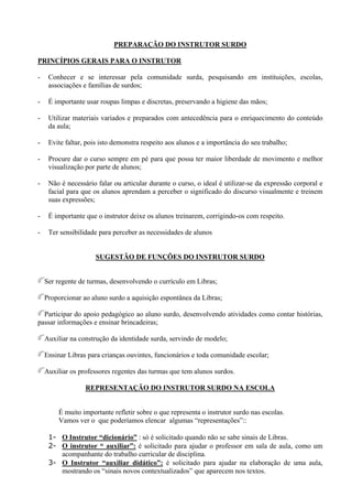 PREPARAÇÃO DO INSTRUTOR SURDO

PRINCÍPIOS GERAIS PARA O INSTRUTOR

-    Conhecer e se interessar pela comunidade surda, pesquisando em instituições, escolas,
     associações e famílias de surdos;

-    É importante usar roupas limpas e discretas, preservando a higiene das mãos;

-    Utilizar materiais variados e preparados com antecedência para o enriquecimento do conteúdo
     da aula;

-    Evite faltar, pois isto demonstra respeito aos alunos e a importância do seu trabalho;

-    Procure dar o curso sempre em pé para que possa ter maior liberdade de movimento e melhor
     visualização por parte de alunos;

-    Não é necessário falar ou articular durante o curso, o ideal é utilizar-se da expressão corporal e
     facial para que os alunos aprendam a perceber o significado do discurso visualmente e treinem
     suas expressões;

-    É importante que o instrutor deixe os alunos treinarem, corrigindo-os com respeito.

-    Ter sensibilidade para perceber as necessidades de alunos


                      SUGESTÃO DE FUNÇÕES DO INSTRUTOR SURDO


    Ser regente de turmas, desenvolvendo o currículo em Libras;

    Proporcionar ao aluno surdo a aquisição espontânea da Libras;

  Participar do apoio pedagógico ao aluno surdo, desenvolvendo atividades como contar histórias,
passar informações e ensinar brincadeiras;

    Auxiliar na construção da identidade surda, servindo de modelo;

    Ensinar Libras para crianças ouvintes, funcionários e toda comunidade escolar;

    Auxiliar os professores regentes das turmas que tem alunos surdos.

                  REPRESENTAÇÃO DO INSTRUTOR SURDO NA ESCOLA


        É muito importante refletir sobre o que representa o instrutor surdo nas escolas.
        Vamos ver o que poderíamos elencar algumas “representações”::

     1- O Instrutor “dicionário” : só é solicitado quando não se sabe sinais de Libras.
     2- O instrutor “ auxiliar”: é solicitado para ajudar o professor em sala de aula, como um
        acompanhante do trabalho curricular de disciplina.
     3- O Instrutor “auxiliar didático”: é solicitado para ajudar na elaboração de uma aula,
        mostrando os “sinais novos contextualizados” que aparecem nos textos.
 