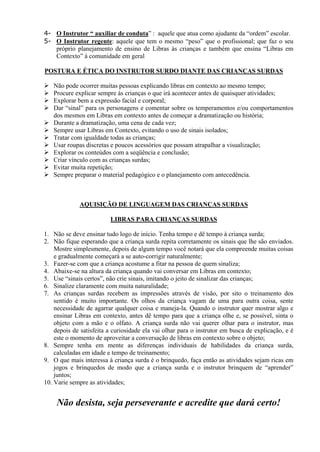 4- O Instrutor “ auxiliar de conduta” : aquele que atua como ajudante da “ordem” escolar.
5- O Instrutor regente: aquele que tem o mesmo “peso” que o profissional; que faz o seu
   próprio planejamento de ensino de Libras ás crianças e também que ensina “Libras em
   Contexto” á comunidade em geral

POSTURA E ÉTICA DO INSTRUTOR SURDO DIANTE DAS CRIANÇAS SURDAS

   Não pode ocorrer muitas pessoas explicando libras em contexto ao mesmo tempo;
   Procure explicar sempre ás crianças o que irá acontecer antes de quaisquer atividades;
   Explorar bem a expressão facial e corporal;
   Dar “sinal” para os personagens e comentar sobre os temperamentos e/ou comportamentos
    dos mesmos em Libras em contexto antes de começar a dramatização ou história;
   Durante a dramatização, uma cena de cada vez;
   Sempre usar Libras em Contexto, evitando o uso de sinais isolados;
   Tratar com igualdade todas as crianças;
   Usar roupas discretas e poucos acessórios que possam atrapalhar a visualização;
   Explorar os conteúdos com a seqüência e conclusão;
   Criar vínculo com as crianças surdas;
   Evitar muita repetição;
   Sempre preparar o material pedagógico e o planejamento com antecedência.



             AQUISIÇÃO DE LINGUAGEM DAS CRIANÇAS SURDAS

                         LIBRAS PARA CRIANÇAS SURDAS

1. Não se deve ensinar tudo logo de início. Tenha tempo e dê tempo à criança surda;
2. Não fique esperando que a criança surda repita corretamente os sinais que lhe são enviados.
    Mostre simplesmente, depois de algum tempo você notará que ela compreende muitas coisas
    e gradualmente começará a se auto-corrigir naturalmente;
3. Fazer-se com que a criança acostume a fitar na pessoa de quem sinaliza;
4. Abaixe-se na altura da criança quando vai conversar em Libras em contexto;
5. Use “sinais certos”, não crie sinais, imitando o jeito de sinalizar das crianças;
6. Sinalize claramente com muita naturalidade;
7. As crianças surdas recebem as impressões através de visão, por sito o treinamento dos
    sentido é muito importante. Os olhos da criança vagam de uma para outra coisa, sente
    necessidade de agarrar qualquer coisa e maneja-la. Quando o instrutor quer mostrar algo e
    ensinar Libras em contexto, antes dê tempo para que a criança olhe e, se possível, sinta o
    objeto com a mão e o olfato. A criança surda não vai querer olhar para o instrutor, mas
    depois de satisfeita a curiosidade ela vai olhar para o instrutor em busca de explicação, e é
    este o momento de aproveitar a conversação de libras em contexto sobre o objeto;
8. Sempre tenha em mente as diferenças individuais de habilidades da criança surda,
    calculadas em idade e tempo de treinamento;
9. O que mais interessa à criança surda é o brinquedo, faça então as atividades sejam ricas em
    jogos e brinquedos de modo que a criança surda e o instrutor brinquem de “aprender”
    juntos;
10. Varie sempre as atividades;


     Não desista, seja perseverante e acredite que dará certo!
 