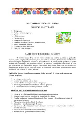 DIREITOS LINGUÍSTICOS DOS SURDOS

                                SUGESTÃO DE ATIVIDADES

      Brinquedos
      Fichas / cartaz com gravuras
      Jogos
      Contar histórias
      Dramatizações
      Experiências cientificas
      Experiências sociais (culinária, supermercado..)
      Artes / artesanato / sucatas
      Leitura de revistas, jornais, etc.
      Passeios / excursões, etc...


                       A ARTE DE CONTAR HISTORIA EM LIBRAS

            O instrutor surdo deve ser um ótimo contador de histórias e, além de qualidades
pessoais, como, simplicidade, otimismo, graça, honestidade, equilíbrio, bom humor e calor humano,
precisa ainda para cumprir bem sua missão, possuir boa dose de cultura e certa grandeza de caráter
para ter uma visão ampla dos problemas da vida e da educação e interpretar corretamente os fatos
que ocorrem em sua comunidade, no país e no mundo. O instrutor surdo com sua criatividade,
inteligência e imaginação, irá saber dar toques de entusiasmo ‘as histórias, penetrando no mundo
da fantasia que as crianças surdas possuem.

As histórias são excelentes ferramentas de trabalho na tarefa de educar e vários motivos
existem para isso:

      as crianças gostam muito
      levam a uma empatia com os alunos
      a variedade de temas é praticamente inesgotável
      pouca exigência de recursos materiais para sua aplicação
      os vários aspectos educacionais podem ser focados

   Objetivos dos Contos no desenvolvimento infantil:

    Despertar na criança a curiosidade sobre os assuntos das histórias;
    Introduzir termos novos, ampliando o vocabulário da criança;
    Ampliar horizontes, contando histórias onde fatos curiosos e desconhecidos possam vir
     a acrescentar ao aluno;
    Adequar as histórias à realidade dos alunos;
    Conquistar e trabalhar a atenção do aluno;
    Desenvolver habilidade de expressar idéias com desembaraço e originalidade, desinibindo
     assim as crianças;
    Envolver emocionalmente a criança na história;
    Auxiliar no seu ajustamento sócio-emocional;
 