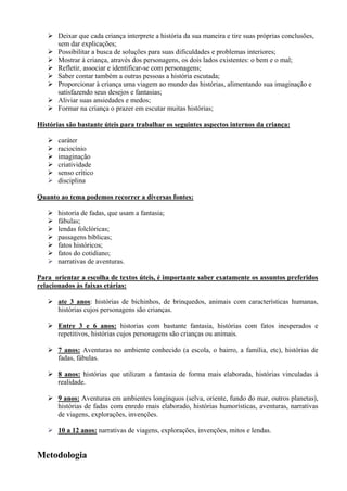  Deixar que cada criança interprete a história da sua maneira e tire suas próprias conclusões,
     sem dar explicações;
    Possibilitar a busca de soluções para suas dificuldades e problemas interiores;
    Mostrar à criança, através dos personagens, os dois lados existentes: o bem e o mal;
    Refletir, associar e identificar-se com personagens;
    Saber contar também a outras pessoas a história escutada;
    Proporcionar à criança uma viagem ao mundo das histórias, alimentando sua imaginação e
     satisfazendo seus desejos e fantasias;
    Aliviar suas ansiedades e medos;
    Formar na criança o prazer em escutar muitas histórias;

Histórias são bastante úteis para trabalhar os seguintes aspectos internos da criança:

      caráter
      raciocínio
      imaginação
      criatividade
      senso crítico
      disciplina

Quanto ao tema podemos recorrer a diversas fontes:

      historia de fadas, que usam a fantasia;
      fábulas;
      lendas folclóricas;
      passagens bíblicas;
      fatos históricos;
      fatos do cotidiano;
      narrativas de aventuras.

Para orientar a escolha de textos úteis, é importante saber exatamente os assuntos preferidos
relacionados às faixas etárias:

    ate 3 anos: histórias de bichinhos, de brinquedos, animais com características humanas,
     histórias cujos personagens são crianças.

    Entre 3 e 6 anos: historias com bastante fantasia, histórias com fatos inesperados e
     repetitivos, histórias cujos personagens são crianças ou animais.

    7 anos: Aventuras no ambiente conhecido (a escola, o bairro, a família, etc), histórias de
     fadas, fábulas.

    8 anos: histórias que utilizam a fantasia de forma mais elaborada, histórias vinculadas à
     realidade.

    9 anos: Aventuras em ambientes longínquos (selva, oriente, fundo do mar, outros planetas),
     histórias de fadas com enredo mais elaborado, histórias humorísticas, aventuras, narrativas
     de viagens, explorações, invenções.

    10 a 12 anos: narrativas de viagens, explorações, invenções, mitos e lendas.


Metodologia
 