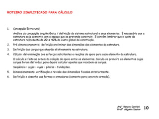 ROTEIRO SIMPLIFICADO PARA CÁLCULO
1. Concepção Estrutural:
Análise da concepção arquitetônica / definição do sistema estrutural e seus elementos. É necessário que a
estrutura seja coerente com o espaço que se pretende construir. E convém lembrar que o custo da
estrutura representa de 20 a 40% do custo global da construção.
2. Pré dimensionamento: definição preliminar das dimensões dos elementos da estrutura.
3. Definição das cargas que atuarão efetivamente na estrutura.
4. Cálculo: determinação dos esforços solicitantes e reações de apoio para cada elemento da estrutura.
O cálculo é feito na ordem da relação de apoio entre os elementos. Calcula-se primeiro os elementos cujas
cargas foram definidas, para depois calcular aqueles que recebem as cargas.
Seqüência : Lajes – vigas – pilares – fundações.
5. Dimensionamento: verificação e revisão das dimensões fixadas anteriormente.
6. Definição e desenho das formas e armaduras (somente para concreto armado).
Arq° Renato Carrieri
Profº Adjunto Doutor 10
 