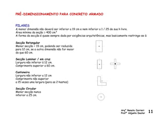 PRÉ-DIMENSIONAMENTO PARA CONCRETO ARMADO
PILARES
A menor dimensão não deverá ser inferior a 19 cm e nem inferior a 1 / 25 de sua h livre.
Área mínima da seção ≥ 400 cm²
A forma da secção é quase sempre dada por exigências arquitetônicas, mas basicamente restringe-se à:
Secção Retangular
Menor secção = 19 cm, podendo ser reduzida
para 12 cm, se a outra dimensão não for maior
do que 60 cm.
Secção Laminar / em cruz
Largura não inferior à 12 cm.
Comprimento superior a 60 cm.
Cantoneira
Largura não inferior a 12 cm
Comprimento não superior
a 15 vezes uma largura (para as 2 hastes)
Secção Circular
Menor secção nunca
inferior a 25 cm.
Arq° Renato Carrieri
Profº Adjunto Doutor 11
 