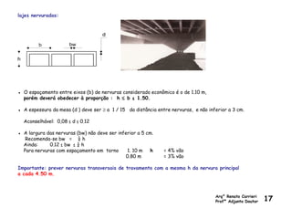 lajes nervuradas:
● O espaçamento entre eixos (b) de nervuras considerado econômico é o de 1.10 m,
porém deverá obedecer à proporção : h ≤ b ≤ 1.50.
● A espessura da mesa (d ) deve ser ≥ a 1 / 15 da distância entre nervuras, e não inferior a 3 cm.
Aconselhável: 0,08 ≤ d ≤ 0.12
● A largura das nervuras (bw) não deve ser inferior a 5 cm.
Recomenda-se bw = ¼ h
Ainda: 0.12 ≤ bw ≤ ¼ h
Para nervuras com espaçamento em torno 1. 10 m h = 4% vão
0.80 m = 3% vão
Importante: prever nervuras transversais de travamento com a mesma h da nervura principal
a cada 4.50 m.
Arq° Renato Carrieri
Profº Adjunto Doutor 17
 