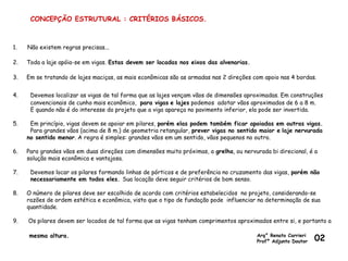 CONCEPÇÃO ESTRUTURAL : CRITÉRIOS BÁSICOS.
1. Não existem regras precisas...
2. Toda a laje apóia-se em vigas. Estas devem ser locadas nos eixos das alvenarias.
3. Em se tratando de lajes maciças, as mais econômicas são as armadas nas 2 direções com apoio nas 4 bordas.
4. Devemos localizar as vigas de tal forma que as lajes vençam vãos de dimensões aproximadas. Em construções
convencionais de cunho mais econômico, para vigas e lajes podemos adotar vãos aproximados de 6 a 8 m.
E quando não é do interesse do projeto que a viga apareça no pavimento inferior, ela pode ser invertida.
5. Em princípio, vigas devem se apoiar em pilares, porém elas podem também ficar apoiadas em outras vigas.
Para grandes vãos (acima de 8 m.) de geometria retangular, prever vigas no sentido maior e laje nervurada
no sentido menor. A regra é simples: grandes vãos em um sentido, vãos pequenos no outro.
6. Para grandes vãos em duas direções com dimensões muito próximas, a grelha, ou nervurada bi direcional, é a
solução mais econômica e vantajosa.
7. Devemos locar os pilares formando linhas de pórticos e de preferência no cruzamento das vigas, porém não
necessariamente em todos eles. Sua locação deve seguir critérios de bom senso.
8. O número de pilares deve ser escolhido de acordo com critérios estabelecidos no projeto, considerando-se
razões de ordem estética e econômica, visto que o tipo de fundação pode influenciar na determinação de sua
quantidade.
9. Os pilares devem ser locados de tal forma que as vigas tenham comprimentos aproximados entre si, e portanto a
mesma altura. Arq° Renato Carrieri
Profº Adjunto Doutor 02
 