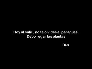 Hoy al salir , no te olvides el paraguas. Debo regar las plantas     Di-s 