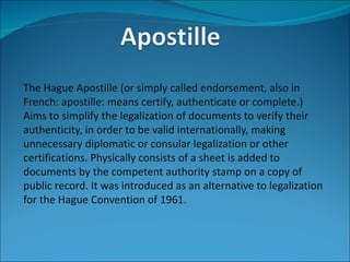 The Hague Apostille (or simply called endorsement, also in
French: apostille: means certify, authenticate or complete.)
Aims to simplify the legalization of documents to verify their
authenticity, in order to be valid internationally, making
unnecessary diplomatic or consular legalization or other
certifications. Physically consists of a sheet is added to
documents by the competent authority stamp on a copy of
public record. It was introduced as an alternative to legalization
for the Hague Convention of 1961.
 