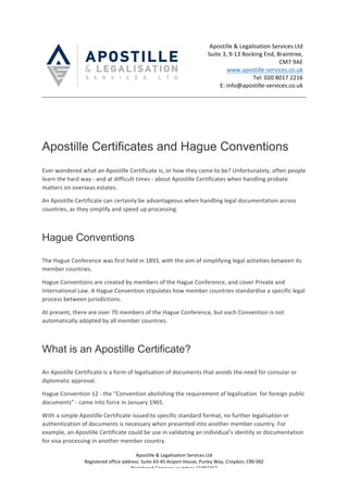 Apostille	&	Legalisation	Services	Ltd		
Registered	office	address:	Suite	43-45	Airport	House,	Purley	Way,	Croydon,	CR0	0XZ	
Registered	Company	number:	11092262	
	
	 Apostille	&	Legalisation	Services	Ltd	
Suite	3,	9-13	Bocking	End,	Braintree,	
CM7	9AE	
www.apostille-services.co.uk	
Tel:	020	8017	2216	
E:	info@apostille-services.co.uk	
	
	
	
	
Apostille Certificates and Hague Conventions
	
Ever	wondered	what	an	Apostille	Certificate	is,	or	how	they	came	to	be?	Unfortunately,	often	people	
learn	the	hard	way	-	and	at	difficult	times	-	about	Apostille	Certificates	when	handling	probate	
matters	on	overseas	estates.		
An	Apostille	Certificate	can	certainly	be	advantageous	when	handling	legal	documentation	across	
countries,	as	they	simplify	and	speed	up	processing.	
	
Hague Conventions
	
The	Hague	Conference	was	first	held	in	1893,	with	the	aim	of	simplifying	legal	activities	between	its	
member	countries.		
Hague	Conventions	are	created	by	members	of	the	Hague	Conference,	and	cover	Private	and	
International	Law.	A	Hague	Convention	stipulates	how	member	countries	standardise	a	specific	legal	
process	between	jurisdictions.	
At	present,	there	are	over	70	members	of	the	Hague	Conference,	but	each	Convention	is	not	
automatically	adopted	by	all	member	countries.	
	
What is an Apostille Certificate?
	
An	Apostille	Certificate	is	a	form	of	legalisation	of	documents	that	avoids	the	need	for	consular	or	
diplomatic	approval.	
Hague	Convention	12	-	the	“Convention	abolishing	the	requirement	of	legalisation		for	foreign	public	
documents”	-	came	into	force	in	January	1965.	
With	a	simple	Apostille	Certificate	issued	to	specific	standard	format,	no	further	legalisation	or	
authentication	of	documents	is	necessary	when	presented	into	another	member	country.	For	
example,	an	Apostille	Certificate	could	be	use	in	validating	an	individual’s	identity	or	documentation	
for	visa	processing	in	another	member	country.	
 