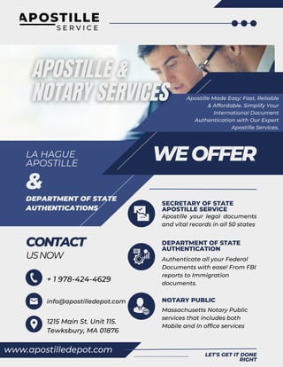 www.apostilledepot.com
SECRETARY OF STATE
APOSTILLE SERVICE
LET'S GET IT DONE
RIGHT
Apostille your legal documents
and vital records in all 50 states
DEPARTMENT OF STATE
AUTHENTICATION
Authenticate all your Federal
Documents with ease! From FBI
reports to Immigration
documents.
NOTARY PUBLIC
Massachusetts Notary Public
services that includes both
Mobile and In office services
LA HAGUE
APOSTILLE
WEOFFER
CONTACT
USNOW
Apostille Made Easy: Fast, Reliable
& Affordable. Simplify Your
International Document
Authentication with Our Expert
Apostille Services.
+ 1 978-424-4629
info@apostilledepot.com
1215 Main St. Unit 115.
Tewksbury, MA 01876
DEPARTMENT OF STATE
AUTHENTICATIONS
&
 