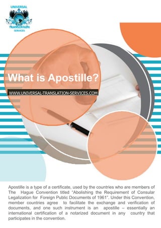 What is Apostille?
WWW.UNIVERSAL-TRANSLATION-SERVICES.COM
Apostille is a type of a certificate, used by the countries who are members of
The Hague Convention titled “Abolishing the Requirement of Consular
Legalization for Foreign Public Documents of 1961”. Under this Convention,
member countries agree to facilitate the exchange and verification of
documents, and one such instrument is an apostille – essentially an
international certification of a notarized document in any country that
participates in the convention.
 