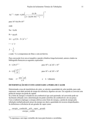 Noções de Isolamento Térmico de Tubulações
( )[ ]
6/1
9/1616/9
2/1
Pr/559,01
Pr.
387,060,0








+
+= +
Gr
Nu
para 10-5
<Gr.Pr<1012
onde
Nu = h.d/k
Pr = cp.µ/k
( ) 23
/. νβ dTTegGr ∞−=
ρµν /=
fT
1
=β
e onde Tf é a temperatura do filme e está em Kelvin.
Para convecção livre em ar tranqüilo e parede cilíndrica longa horizontal, autores citados na
bibliografia fornecem as seguintes expressões:
3/1
24,1 Th ∆= para 109
< aL3
∆T < 1012
4/1
32,1 




 ∆
=
D
T
h para 103
< aL3
∆T < 109
Onde:
k
gcp
a
.
... 2
µ
βρ
= e L = diâmetro
DETERMINAÇÃO DO CUSTO ASSOCIADO A PERDA DE CALOR10
Determinada a taxa de transferência de calor, se calcula a quantidade de calor perdida, para cada
espessura, num dado período de tempo de referência, digamos um ano. Em seguida se converte esta
perda de energia em perda de capital.
Se a fonte de energia é oriunda de um combustível que será queimado, tal conversão pode ser
facilmente efetuada com a determinação do poder calorífico do combustível e do seu preço.
Caso a indústria empregue a energia elétrica como fonte de energia, a perda de energia pela
tubulação multiplicada pelo preço da energia nos dará a quantidade de recursos desperdiçados..
Se definirmos a eficiência de um gerador de vapor como:
cedidaenergia
geradovaporpeloconduzidaenergia
_
____
=η
10
A esperança e um trapo vermelho são iscas para homens e cavalinhas.
11
 