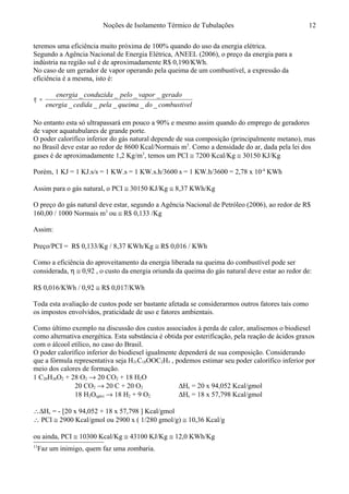 Noções de Isolamento Térmico de Tubulações
teremos uma eficiência muito próxima de 100% quando do uso da energia elétrica.
Segundo a Agência Nacional de Energia Elétrica, ANEEL (2006), o preço da energia para a
indústria na região sul é de aproximadamente R$ 0,190/KWh.
No caso de um gerador de vapor operando pela queima de um combustível, a expressão da
eficiência é a mesma, isto é:11
lcombustivedoqueimapelacedidaenergia
geradovaporpeloconduzidaenergia
_____
____
=η
No entanto esta só ultrapassará em pouco a 90% e mesmo assim quando do emprego de geradores
de vapor aquatubulares de grande porte.
O poder calorífico inferior do gás natural depende de sua composição (principalmente metano), mas
no Brasil deve estar ao redor de 8600 Kcal/Normais m3
. Como a densidade do ar, dada pela lei dos
gases é de aproximadamente 1,2 Kg/m3
, temos um PCI ≅ 7200 Kcal/Kg ≅ 30150 KJ/Kg
Porém, 1 KJ = 1 KJ.s/s = 1 KW.s = 1 KW.s.h/3600 s = 1 KW.h/3600 = 2,78 x 10-4
KWh
Assim para o gás natural, o PCI ≅ 30150 KJ/Kg ≅ 8,37 KWh/Kg
O preço do gás natural deve estar, segundo a Agência Nacional de Petróleo (2006), ao redor de R$
160,00 / 1000 Normais m3
ou ≅ R$ 0,133 /Kg
Assim:
Preço/PCI = R$ 0,133/Kg / 8,37 KWh/Kg ≅ R$ 0,016 / KWh
Como a eficiência do aproveitamento da energia liberada na queima do combustível pode ser
considerada, η ≅ 0,92 , o custo da energia oriunda da queima do gás natural deve estar ao redor de:
R$ 0,016/KWh / 0,92 ≅ R$ 0,017/KWh
Toda esta avaliação de custos pode ser bastante afetada se considerarmos outros fatores tais como
os impostos envolvidos, praticidade de uso e fatores ambientais.
Como último exemplo na discussão dos custos associados à perda de calor, analisemos o biodiesel
como alternativa energética. Esta substância é obtida por esterificação, pela reação de ácidos graxos
com o álcool etílico, no caso do Brasil.
O poder calorífico inferior do biodiesel igualmente dependerá de sua composição. Considerando
que a fórmula representativa seja H31C18OOC2H5 , podemos estimar seu poder calorífico inferior por
meio dos calores de formação.
1 C20H36O2 + 28 O2 → 20 CO2 + 18 H2O
20 CO2 → 20 C + 20 O2 ∆Hc = 20 x 94,052 Kcal/gmol
18 H2O(gás) → 18 H2 + 9 O2 ∆Hc = 18 x 57,798 Kcal/gmol
∴∆Hc = - [20 x 94,052 + 18 x 57,798 ] Kcal/gmol
∴ PCI ≅ 2900 Kcal/gmol ou 2900 x ( 1/280 gmol/g) ≅ 10,36 Kcal/g
ou ainda, PCI ≅ 10300 Kcal/Kg ≅ 43100 KJ/Kg ≅ 12,0 KWh/Kg
11
Faz um inimigo, quem faz uma zombaria.
12
 