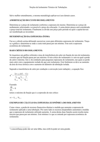 Noções de Isolamento Térmico de Tubulações
Salvo melhor entendimento, a mesma metodologia aplicar-se-á aos demais casos.
AMORTIZAÇÃO DO CUSTO DO ISOLAMENTO12
Determina-se o preço do isolamento conforme a espessura do mesmo. Determina-se o preço do
acabamento selecionado e se possível o preço da colocação. A soma destes preços será considerada
o preço total do isolamento. Finalmente se divide este preço pelo período no qual o capital deverá
ser reembolsado ao investidor.
DETERMINAÇÃO DA ESPESSURA ÓTIMA
Faz-se o cálculo acima delineado sucessivas vezes para diferentes espessuras de isolamento. Traça-
se o gráfico e determina-se onde o custo total passa por um mínimo. Esta será a espessura
econômica do isolamento.
RAIO CRÍTICO DO ISOLAMENTO.
Se traçarmos um gráfico referente a taxa de transferência de calor em função do raio do isolamento,
veremos que tal função passa por um máximo. O raio crítico do isolamento é o raio no qual a perda
de calor é máxima. Isto é, há condições para pequenas espessuras de isolamento, nas quais se perde
mais calor com o equipamento isolado do que sem isolamento. Este fenômeno se deve ao aumento
da área de troca térmica com o aumento do diâmetro da tubulação isolada.
Supondo a transferência de calor por condução e convecção (sem radiação) , a equação fica:
543
4
43
4
53411
1
ln
)(...2
−−
+
−
=
hr
r
k
r
TTLr
q
π
Fazendo:
0
4
=
dr
dq
temos o máximo da função que é a expressão do raio crítico:
5443 / −−= hkrc
EXEMPLO DE CÁLCULO DA ESPESSURA ECONÔMICA DO ISOLAMENTO
Como vimos, a perda de recursos financeiros diminui a medida que aumenta a espessura do
isolamento aplicado a uma tubulação. Por outro lado os recursos despendidos aumentam a medida
que a espessura de isolamento utilizado aumenta. A soma destas duas funções assim resulta numa
terceira que passa por um mínimo. Este mínimo é o que se entende por espessura econômica do
isolamento.
12
A desconfiança pode não ser uma falha, mas exibi-la pode ser uma grande.
13
 