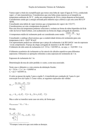 Noções de Isolamento Térmico de Tubulações
Vamos supor a título de exemplificação que temos uma linha de vapor d’água de 3/4 in, conduzindo
vapor a 2 atm manométricas. Consideremos que esta linha esteja exposta ao ar tranqüilo na
temperatura ambiente de 20 o
C , tenha um comprimento de 30 m e esteja disposta na horizontal.
Consideremos ainda que a energia utilizada pela indústria seja a elétrica e que esta custe R$ 0,19
/KWh.
Consultando uma tabela de vapor teremos que a temperatura do vapor é de 132,9 o
C.
Consideraremos ser esta a temperatura da parede T3
Para esta faixa de temperatura podemos selecionar o isolante na forma de tubos bipartidos de lã de
vidro da Isover Saint-Gobain, com acabamento na forma de chapa corrugada de alumínio.
A temperatura média do isolamento pode ser considerada como sendo: 5,76
2
209,132
=
+
Consultando o catálogo observaremos que a condutividade térmica do isolamento para esta
temperatura é de k = 0,037 W/mo
C
Um representante poderá nos informar que o preço do isolamento é de R$ 0,4624 / mm de espessura
/ m de comprimento. O preço da chapa corrugada de alumínio é de R$ 34,00/ m2
.
O diâmetro do tubo antes do isolamento é d= 3/4 in = 0,01905 m , ou seja, r3 = 0,01905 / 2 m
O diâmetro econômico do isolamento se faz através de cálculos repetitivos para diferentes
espessuras. Efetuemos as operações referentes a uma espessura do isolamento de 1 in.
Espessura do isolamento de 1 in.
Determinação da taxa de calor perdida e o custo, a esta taxa associado.
Neste caso o diâmetro e o raio externo da tubulação ficarão:
d4 = 3/4 in + 2 x 1 in = 0,06985 m
r4 = d4/2 = 0,03493 m .
O calor ao passar da região 3 para a região 5, é transferido por condução de 3 para 4 e por
convecção livre de 4 para 5. Como vimos, as seguintes expressões são válidas:13






−
= −
−
3
4
4343
43
ln
).(...2
r
r
TTkL
q
π
).(...2.).(. 544545445454 TTLrhTTAhq −=−= −−− π
Mas o calor se transfere neste caso em série, de forma que:
5443 −− == qqq OTRANSFERID
Ou seja,
).(.
ln
).(
54454
3
4
4343
TTrh
r
r
TTk
−=






−
−
−
13
O tempo é uma erva que cura todas as doenças.
14
 