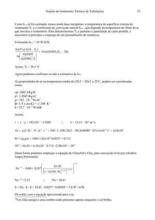 Noções de Isolamento Térmico de Tubulações
Como k3-4 já foi estimado, temos ainda duas incógnitas: a temperatura da superfície externa do
isolamento T4 e o coeficiente de convecção natural h4-5 , que depende da temperatura do filme de ar
que envolve o isolamento. Para determinarmos T4 e portanto a quantidade de calor perdida, é
necessário a princípio o emprego de um procedimento de tentativas.14
Estimando h4-5 = 10 W/m2
K
)20.(03495,010
2/01905,0
03493,0
ln
)9,132.(037,0
4
4
−=






−
Tx
T
Assim, T4 = 28,5 o
C
Agora podemos confirmar ou não a estimativa de h4-5
As propriedades do ar na temperatura média de (28,5 + 20)/2 ≅ 25o
C, podem ser consideradas
como:
cp=1005 J/Kg.K
ρ= 1,2045 Kg/m3
µ= 182 . 10 –7
Ns/m2
β= 1/T ( em K) = 1/ 298 K-1
k= 25,7 . 10 –3
W/mK
Assim,
2045,1/10182/ 7−
== xρµν ∴ ν = 15,11 . 10-6
m2
/s
( ) 526323
1018,4)1011,15/(06985,0).205,28.(298/1.81,9/. xxdTTegGr =−=∞−= −
νβ
Pr = cp.µ/k = 1005.1,82x10-5
/0,0257 = 0,712
10-5
< Gr.Pr = 4,18x105
. 0,712 =2,98x105
< 1012
Desta forma podemos empregar a equação de Churchill e Chu, para convecção livre por cilindros
longos horizontais:
( )[ ]
6/1
9/1616/9
2/1
Pr/559,01
Pr.
387,060,0








+
+= +
Gr
Nu
Nu 1/2
=3,23 ∴ Nu = 10,41
h = Nu . k / d = 10,41 . 0,0257 / 0,06985 = 3,8 W / m2
K
Ou então, com a equação aproximada para o ar,
14
Um falso amigo e uma sombra estão presentes apenas enquanto o sol brilha.
15
 