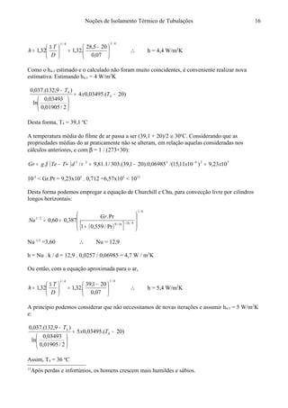 Noções de Isolamento Térmico de Tubulações
4/14/1
07,0
205,28
.32,132,1 




 −
=




 ∆
=
D
T
h ∴ h = 4,4 W/m2
K
Como o h4-5 estimado e o calculado não foram muito coincidentes, é conveniente realizar nova
estimativa. Estimando h4-5 = 4 W/m2
K
)20.(03495,04
2/01905,0
03493,0
ln
)9,132.(037,0
4
4
−=






−
Tx
T
Desta forma, T4 = 39,1 o
C
A temperatura média do filme de ar passa a ser (39,1 + 20)/2 ≅ 30o
C. Considerando que as
propriedades médias do ar praticamente não se alteram, em relação aquelas consideradas nos
cálculos anteriores, e com β = 1 / (273+30):
( ) 526323
1023,9)1011,15/(06985,0).201,39.(303/1.81,9/. xxdTTegGr =−=∞−= −
νβ
10-5
< Gr.Pr = 9,23x105
. 0,712 =6,57x105
< 1012
Desta forma podemos empregar a equação de Churchill e Chu, para convecção livre por cilindros
longos horizontais:15
( )[ ]
6/1
9/1616/9
2/1
Pr/559,01
Pr.
387,060,0








+
+= +
Gr
Nu
Nu 1/2
=3,60 ∴ Nu = 12,9
h = Nu . k / d = 12,9 . 0,0257 / 0,06985 = 4,7 W / m2
K
Ou então, com a equação aproximada para o ar,
4/14/1
07,0
201,39
.32,132,1 




 −
=




 ∆
=
D
T
h ∴ h = 5,4 W/m2
K
A princípio podemos considerar que não necessitamos de novas iterações e assumir h4-5 = 5 W/m2
K
e:
)20.(03495,05
2/01905,0
03493,0
ln
)9,132.(037,0
4
4
−=






−
Tx
T
Assim, T4 = 36 o
C
15
Após perdas e infortúnios, os homens crescem mais humildes e sábios.
16
 