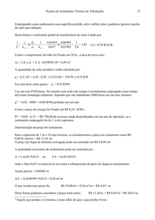 Noções de Isolamento Térmico de Tubulações
Empregando como acabamento uma superfície polida, salvo melhor juízo, podemos ignorar a perda
de calor por radiação.
Desta forma o coeficiente global de transferência de calor é dado por:16
43,1
0,5
1
01905,0
06985,0
ln
037,0
03493,01
ln
1
543
4
43
4
=+=+=
−− hd
d
k
r
U
∴U4= 0,70 W/m2
K
Como o comprimento do tubo foi fixado em 30 m , a área de troca será :
A4 = 2.π .r4.L = 2. π . 0,034925.30 = 6,58 m2
A quantidade de calor perdida é então calculada por:
q = A U ∆T = 6,58 . 0,70 . (132,9-20) = 520 W ≅ 0,52 KW
Em uma hora serão gastos : q’ = 0,52 KWh
Um ano tem 8760 horas. No entanto nem todo este tempo é normalmente empregado como tempo
útil numa instalação industrial. Supondo que são trabalhadas 8000 horas em um ano, teremos:
q’’ = 0,52 . 8000 = 4160 KWh perdidas em um ano
Como o preço da energia foi fixado em R$ 0,19 / KWh ,
P1 = 4160 . 0,19 = R$ 790,40 de recursos ainda desperdiçados em um ano de operação, se o
isolamento empregado for de 1 in de espessura.
Determinação do preço do isolamento.
Para a espessura de 1 in ≅ 25 mm teremos, se considerarmos o preço do isolamento como R$
0,4624 /mm/m = R$ 11,56 /m
O preço da chapa de alumínio corrugado pode ser estimado em R$ 34,00 /m2
A quantidade necessária de acabamento pode ser estimada por:
A = L.π.(D+0,013) ou A/L = π.(D+0,013)
onde o fator 0,013 m tenta levar em conta a sobreposição de parte da chapa no enrolamento.
Assim para d4 = 0,06985 m
A/L = π (0,06985+0,013) = 0,26 m2
/m
O que resulta num preço de: R$ 34,00/m2
x 0,26 m2
/m = R$ 8,85 / m
Desta forma podemos considerar o preço total como: R$ 11,56/m + R$ 8,85/m = R$ 20,41/m
16
Aquele que produz a si mesmo, é mais sábio do que o que produz livros.
17
 