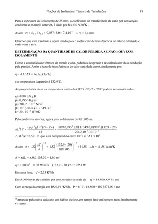 Noções de Isolamento Térmico de Tubulações
Para a espessura do isolamento de 25 mm, o coeficiente de transferência de calor por convecção,
conforme o exemplo anterior, é dado por h ≅ 5,0 W/m2
K .
Assim
3
5443 10.4,70,5/037,0/ −
−− === hkrc ∴ rc = 7,4 mm
Observe que este resultado é aproximado pois o coeficiente de transferência de calor é estimado e
varia com o raio.
DETERMINAÇÃO DA QUANTIDADE DE CALOR PERDIDA SE NÃO HOUVESSE
ISOLAMENTO18
Como a condutividade térmica de metais é alta, podemos desprezar a resistência devida a condução
pela parede. Assim a taxa de transferência de calor será dada aproximadamente por:
q = A U ∆T = A3.h3-5.(T3-T5)
e a temperatura da parede é 132,9o
C.
As propriedades do ar na temperatura média de (132,9+20)/2 ≅ 76o
C podem ser consideradas:
cp=1009 J/Kg.K
ρ= 0,9950 Kg/m3
µ= 208,2 . 10 –7
Ns/m2
β= 1/T ( em K) = 1/ 349 K-1
k= 30 . 10 –3
W/mK
Pelo problema anterior, agora para o diâmetro de 0,01905 m:
37
3232
3
10.30.10.2,208
)209,132.(01905,0.349/1.81,9.995,0.1009)(.
−−
−
=
−
=∆
k
TwTiDgcp
TaL
µ
βρ
∴ aL3
∆T=3,50.104
que está comprendido entre 103
< aL3
∆T < 109
Assim 58,11
01905,0
)209,132(
32,132,1
4/14/1
=




 −
=




 ∆
=
D
T
h ∴h = 11,58 W/m2
K
A = πdL = π.0,01905.30 = 1,80 m2
q = 1,80 m2
. 11,58 W/m2
K . (132,9 – 20 ) o
C = 2353 W
Em uma hora, q’= 2,35 KWh
Em 8.000 horas de trabalho por ano, teremos a perda de q”= 18.800 KWh / ano
Com o preço da energia em R$ 0,19 /KWh, P = 0,19 . 18.800 = R$ 3572,00 / ano
18
Arrancar pela raiz a cada ano um hábito vicioso, em tempo fará um homem ruim, inteiramente
virtuoso.
19
 