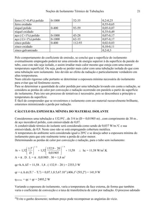 Noções de Isolamento Térmico de Tubulações
ferro ( C=0,4%) polido 0-1000 52-35 0,2-0,25
ferro oxidado 0,55-0,65
níquel polido 0-400 93-59 0,05-0,07
níquel oxidado 0,35-0,49
aço ( C=1%) polido 0-1000 43-28 0,07-0,17
aço ( Cr=1%) polido 0-1000 62-33 0,07-0,17
zinco polido 0-400 112-93 0,02-0,03
zinco oxidado 0,10-0,11
zinco galvanizado 0,2-0,3
Pelo comportamento do coeficiente de emissão, se conclui que a superfície do isolamento
eventualmente empregado poderá ter uma emissão de energia superior à da superfície da parede do
tubo, caso este não seja isolado, e assim irradiar mais calor mesmo que esteja com uma menor
temperatura superficial. Ou seja, pode-se perder mais calor com uma tubulação isolada do que com
uma tubulação sem isolamento. Isto devido ao efeito da radiação e particularmente verdadeiro em
altas temperaturas.
Num cálculo rigoroso cabe portanto se determinar a espessura mínima necessária do isolamento
para evitar que tal fenômeno ocorra.
Para se determinar a quantidade de calor perdida por uma tubulação levando em conta a radiação, se
considera as perdas de calor por convecção e radiação ocorrendo em paralelo a partir da superfície
do isolamento. Para isto um processo de tentativas é necessário, pois se desconhece a princípio a
temperatura da superfície.
É fácil de compreender que se revestirmos o isolamento com um material razoavelmente brilhante,
estaremos minimizando a perda por radiação.
CÁLCULO DA ESPESSURA MÍNIMA DO MATERIAL ISOLANTE20
Consideremos uma tubulação a 132,9o
C , de 3/4 in (D = 0,01905 m) , com comprimento de 30 m ,
de aço inoxidável polido, com emissividade de 0,07.
A condutividade térmica do isolante será considerada como sendo de 0,037 W/m.o
C e sua
emissividade, de 0,9. Neste caso não se está empregando cobertura metálica.
A temperatura do ambiente será considerada igual a 20o
C e se deseja saber a espessura mínima do
isolamento para que este realmente torne a perda de calor menor.
Determinando as perdas de calor por convecção e radiação, para o tubo sem isolamento:
58,11
01905,0
209,132
32,132,1
4/14/1
=




 −
=




 ∆
=
D
T
hc ∴ hc = 11,58 W/m2
.K
A = π . D . L = π . 0,01905 . 30 = 1,8 m2
qc=h.A.∆T = 11,58 . 1,8 . ( 132,9 – 20 ) = 2353,3 W
qr = ε.A.σ.(T1
4
– T2
4
) = 0,07.1,8.5,67.10-8
.(406,14
-293,24
) = 141,9 W
qTOTAL = qc + qr = 2495,2 W
Variando a espessura do isolamento, varia a temperatura da face externa, de forma que também
varia o coeficiente de convecção e a taxa de transferência de calor por radiação. O processo adotado
20
Evite o ganho desonesto; nenhum preço pode recompensar as angústias do vício.
21
 