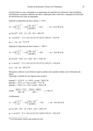 Noções de Isolamento Térmico de Tubulações
será de tentativa e erro, estimando-se a temperatura da superfície do isolamento. Para simplificar,
consideremos constante o diâmetro do tubo e válida para todo o intervalo, a equação do coeficiente
de transferência de calor já empregada. 21
Supondo a temperatura da face externa, t = 50 o
C :
32,8
01905,0
2050
32,132,1
4/14/1
=




 −
=




 ∆
=
D
T
hc ∴ hc = 8,32 W/m2
.K
qc=h.A.∆T = 8,32 . 1,8 . ( 50 – 20 ) = 449,3 W
qr = ε.A.σ.(T1
4
– T2
4
) = 0,9.1,8.5,67.10-8
.(323,24
-293,24
) = 323,4 W
qTOTAL = qc + qr = 772,7 W
Supondo a temperatura da face externa, t = 100 o
C :
6,10
01905,0
20100
32,132,1
4/14/1
=




 −
=




 ∆
=
D
T
hc ∴ hc = 10,6 W/m2
.K
qc=h.A.∆T = 10,6 . 1,8 . ( 100 – 20 ) = 1530,2 W
qr = ε.A.σ.(T1
4
– T2
4
) = 0,9.1,8.5,67.10-8
.(373,24
-293,24
) = 1103,0 W
qTOTAL = qc + qr = 2633,2 W
Desejamos conhecer o caso limite no qual as perdas com a parede isolada e sem isolamento são
iguais.
Aplicando o método de convergência das secantes:
Quando t = 132,9 o
C ,( ε = 0,07) , q total = 2495,2 W
Quando t = 50 o
C ,( ε = 0,9) , q total = 772,7 W
Quando t = 100 o
C ,( ε = 0,9) , q total = 2633,2 W
Assim:
t−
−
=
−
−
100
2,24952,2633
50100
7,7722,2633
∴ t = 96,3 o
C
Confirmando:
5,10
01905,0
203,96
32,132,1
4/14/1
=




 −
=




 ∆
=
D
T
hc ∴ hc = 10,5 W/m2
.K
qc=h.A.∆T = 10,5 . 1,8 . ( 96,3 – 20 ) = 1442,1 W
qr = ε.A.σ.(T1
4
– T2
4
) = 0,9.1,8.5,67.10-8
.(369,54
-293,24
) = 1033,4 W
21
É um bem gasto centavo que poupa um real.
22
 