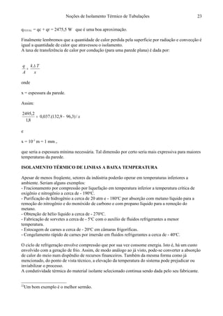 Noções de Isolamento Térmico de Tubulações
qTOTAL = qc + qr = 2475,5 W que é uma boa aproximação.
Finalmente lembremos que a quantidade de calor perdida pela superfície por radiação e convecção é
igual a quantidade de calor que atravessou o isolamento.
A taxa de transferência de calor por condução (para uma parede plana) é dada por:
x
Tk
A
q ∆
=
.
onde
x = espessura da parede.
Assim:
x/)3,969,132.(037,0
8,1
2,2495
−=
e
x = 10-3
m = 1 mm ,
que seria a espessura mínima necessária. Tal dimensão por certo seria mais expressiva para maiores
temperaturas da parede.
ISOLAMENTO TÉRMICO DE LINHAS A BAIXA TEMPERATURA22
Apesar de menos freqüente, setores da indústria poderão operar em temperaturas inferiores a
ambiente. Seriam alguns exemplos:
- Fracionamento por compressão por liquefação em temperatura inferior a temperatura crítica de
oxigênio e nitrogênio a cerca de - 190o
C.
- Purificação de hidrogênio a cerca de 20 atm e - 180o
C por absorção com metano líquido para a
remoção do nitrogênio e do monóxido de carbono e com propano líquido para a remoção do
metano.
- Obtenção de hélio líquido a cerca de - 270o
C.
- Fabricação de sorvetes a cerca de - 5o
C com o auxílio de fluidos refrigerantes a menor
temperatura.
- Estocagem de carnes a cerca de - 20o
C em câmaras frigoríficas.
- Congelamento rápido de carnes por imersão em fluidos refrigerantes a cerca de - 40o
C.
O ciclo de refrigeração envolve compressão que por sua vez consome energia. Isto é, há um custo
envolvido com a geração de frio. Assim, de modo análogo ao já visto, pode-se converter a absorção
de calor do meio num dispêndio de recursos financeiros. Também da mesma forma como já
mencionado, do ponto de vista técnico, a elevação da temperatura do sistema pode prejudicar ou
inviabilizar o processo.
A condutividade térmica do material isolante selecionado continua sendo dada pelo seu fabricante.
22
Um bom exemplo é o melhor sermão.
23
 