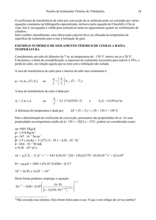 Noções de Isolamento Térmico de Tubulações
O coeficiente de transferência de calor por convecção do ar ambiente pode ser estimado por várias
equações constantes na bibliografia especializada, inclusive pela equação de Churchill e Chu já
vista. Isto é, tal equação é válida para estimativas tanto no aquecimento quanto no resfriamento de
cilindros.
Salvo melhor entendimento, uma observação especial deve ser efetuada na temperatura da
superfície do isolamento para evitar a formação de gelo.
EXEMPLO NUMÉRICO DE ISOLAMENTO TÉRMICO DE LINHAS A BAIXA
TEMPERATURA23
Consideremos um tubo de diâmetro de 7 in, na temperatura de - 130 o
C imerso em ar a 20 o
C.
Calculemos, a título de exemplificação, a espessura de isolamento necessária para reduzir a 10%, a
perda de calor, em relação aquela que se teria com a tubulação não isolada.
A taxa de transferência de calor para o interior do tubo sem isolamento é:
q = A3.h3-5.(T5-T3) ou ).(. 3553
3
TTh
L
A
L
q
−





= −
A área de transferência de calor é dada por:
A3 = 2.π .r3.L ou )2/0254,07.(.23
x
L
A
π= e A3/L = 0,559 m2
/m
A diferença de temperatura é dada por: ∆T = (T5 - T3) = ( 20 + 130 ) = 150 o
C
Para a determinação do coeficiente de convecção, precisamos das propriedades do ar. As suas
propriedades na temperatura média de [(- 130 ) + 20]/2 ≅ - 55o
C, podem ser consideradas como:
cp=1005 J/Kg.K
ρ= 1,534 Kg/m3
µ= 147 . 10 –7
Ns/m2
β= 1/T ( em K) = 1/ (273,15 - 55 ) = 4,58 . 10-3
K-1
k= 20,6 . 10 –3
W/mK
ν=9,58 . 10-6
m2
/s
( ) 8263323
35 1013,4)1058,9/(1778,0).13020.(1058,4.81,9/. xxxdTTgGr =+=−= −−
νβ
Pr = cp.µ/k = 1005.1,47x10-5
/0,0206 = 0,717
10-5
< Gr.Pr ≅ 3x108
< 1012
Desta forma podemos empregar a equação:
( )[ ]
6/1
9/1616/9
2/1
Pr/559,01
Pr.
387,060,0








+
+= +
Gr
Nu
23
Não esconda seus talentos. Eles foram feitos para o uso. O que é um relógio de sol na sombra?
24
 