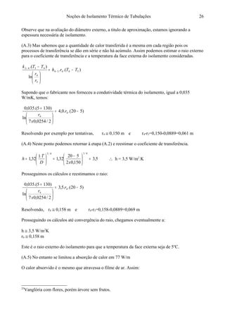 Noções de Isolamento Térmico de Tubulações
Observe que na avaliação do diâmetro externo, a título de aproximação, estamos ignorando a
espessura necessária de isolamento.
(A.3) Mas sabemos que a quantidade de calor transferida é a mesma em cada região pois os
processos de transferência se dão em série e não há acúmulo. Assim podemos estimar o raio externo
para o coeficiente de transferência e a temperatura da face externa do isolamento consideradas.25
).(.
ln
).(
54454
3
4
4343
TTrh
r
r
TTk
−=






−
−
−
Supondo que o fabricante nos forneceu a condutividade térmica do isolamento, igual a 0,035
W/mK, temos:
)520.(.0,4
2/0254,07
ln
)1305.(035,0
4
4
−=






+
r
x
r
Resolvendo por exemplo por tentativas, r4 ≅ 0,150 m e r4-r3=0,150-0,0889=0,061 m
(A.4) Neste ponto podemos retornar à etapa (A.2) e reestimar o coeficiente de transferência.
5,3
150,02
520
32,132,1
4/14/1
=




 −
=




 ∆
=
xD
T
h ∴ h = 3,5 W/m2
.K
Prosseguimos os cálculos e reestimamos o raio:
)520.(.5,3
2/0254,07
ln
)1305.(035,0
4
4
−=






+
r
x
r
Resolvendo, r4 ≅ 0,158 m e r4-r3=0,158-0,0889=0,069 m
Prosseguindo os cálculos até convergência do raio, chegamos eventualmente a:
h ≅ 3,5 W/m2
K
r4 ≅ 0,158 m
Este é o raio externo do isolamento para que a temperatura da face externa seja de 5o
C.
(A.5) No entanto se limitou a absorção de calor em 77 W/m
O calor absorvido é o mesmo que atravessa o filme de ar. Assim:
25
Vanglória com flores, porém árvore sem frutos.
26
 