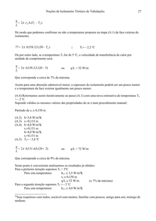 Noções de Isolamento Térmico de Tubulações
).(...2 454 TThr
L
q
−= π
De modo que podemos confirmar ou não a temperatura proposta na etapa (A.1) da face externa do
isolamento.
)20.(5,3.158,0..277 4T−= π ∴ T4= - 2,2 o
C
Ou por outro lado, se a temperatura T4 for de 5 o
C, a velocidade de transferência de calor por
unidade de comprimento será:
)520.(5,3.158,0..2 −= π
L
q
ou q/L = 52 W/m
Que corresponde a cerca de 7% da máxima.
Assim para uma absorção admissível maior, a espessura do isolamento poderá ser um pouco menor
e a temperatura da face externa igualmente um pouco menor.
(A.6) Retornamos assim iterativamente ao passo (A.1) com uma nova estimativa de temperatura T4
= - 2 o
C.
Supondo válidos os mesmos valores das propriedades do ar e num procedimento manual:26
Partindo de r4 ≅ 0,158 m
(A.2) h=3,8 W/m2
K
(A.3) r4=0,133 m
(A.4) h=4,0 W/m2
K
r4=0,131 m
h=4,0 W/m2
K
r4=0,131 m
(A.5) T4= - 3,4 o
C
)220.(0,4.131,0..2 += π
L
q
ou q/L = 72 W/m
Que corresponde a cerca de 9% da máxima.
Neste ponto é conveniente analisarmos os resultados já obtidos:
Para a primeira iteração supomos T4 = 5o
C
Para esta temperatura: h4-5 ≅ 3,5 W/m2
K
r4 ≅ 0,158 m
q/L ≅ 52 W/m (≅ 7% da máxima)
Para a segunda iteração supomos T4 = - 2 o
C
Para esta temperatura: h4-5 ≅ 4,0 W/m2
K
26
Seja respeitoso com todos; sociável com muitos; familiar com poucos; amigo para um; inimigo de
nenhum.
27
 