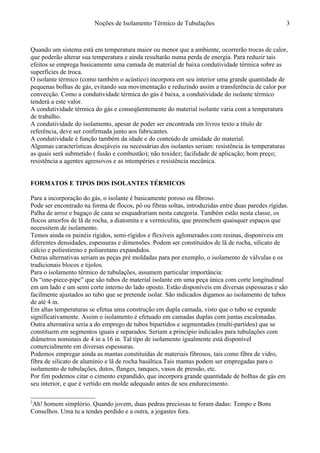 Noções de Isolamento Térmico de Tubulações
Quando um sistema está em temperatura maior ou menor que a ambiente, ocorrerão trocas de calor,
que poderão alterar sua temperatura e ainda resultarão numa perda de energia. Para reduzir tais
efeitos se emprega basicamente uma camada de material de baixa condutividade térmica sobre as
superfícies de troca.
O isolante térmico (como também o acústico) incorpora em seu interior uma grande quantidade de
pequenas bolhas de gás, evitando sua movimentação e reduzindo assim a transferência de calor por
convecção. Como a condutividade térmica do gás é baixa, a condutividade do isolante térmico
tenderá a este valor.
A condutividade térmica do gás e conseqüentemente do material isolante varia com a temperatura
de trabalho.
A condutividade do isolamento, apesar de poder ser encontrada em livros texto a título de
referência, deve ser confirmada junto aos fabricantes.
A condutividade é função também da idade e do conteúdo de umidade do material.
Algumas características desejáveis ou necessárias dos isolantes seriam: resistência às temperaturas
as quais será submetido ( fusão e combustão); não toxidez; facilidade de aplicação; bom preço;
resistência a agentes agressivos e as intempéries e resistência mecânica.
FORMATOS E TIPOS DOS ISOLANTES TÉRMICOS2
Para a incorporação do gás, o isolante é basicamente poroso ou fibroso.
Pode ser encontrado na forma de flocos, pó ou fibras soltas, introduzidas entre duas paredes rígidas.
Palha de arroz e bagaço de cana se enquadrariam nesta categoria. Também estão nesta classe, os
flocos amorfos de lã de rocha, a diatomita e a vermiculita, que preenchem quaisquer espaços que
necessitem de isolamento.
Temos ainda os painéis rígidos, semi-rígidos e flexíveis aglomerados com resinas, disponíveis em
diferentes densidades, espessuras e dimensões. Podem ser constituídos de lã de rocha, silicato de
cálcio e poliestireno e poliuretano expandidos.
Outras alternativas seriam as peças pré moldadas para por exemplo, o isolamento de válvulas e os
tradicionais blocos e tijolos.
Para o isolamento térmico de tubulações, assumem particular importância:
Os “one-piece-pipe” que são tubos de material isolante em uma peça única com corte longitudinal
em um lado e um semi corte interno do lado oposto. Estão disponíveis em diversas espessuras e são
facilmente ajustados ao tubo que se pretende isolar. São indicados digamos ao isolamento de tubos
de até 4 in.
Em altas temperaturas se efetua uma construção em dupla camada, visto que o tubo se expande
significativamente. Assim o isolamento é efetuado em camadas duplas com juntas escalonadas.
Outra alternativa seria a do emprego de tubos bipartidos e segmentados (multi-partidos) que se
constituem em segmentos iguais e separados. Seriam a princípio indicados para tubulações com
diâmetros nominais de 4 in a 16 in. Tal tipo de isolamento igualmente está disponível
comercialmente em diversas espessuras.
Podemos empregar ainda as mantas constituídas de materiais fibrosos, tais como fibra de vidro,
fibra de silicato de alumínio e lã de rocha basáltica.Tais mantas podem ser empregadas para o
isolamento de tubulações, dutos, flanges, tanques, vasos de pressão, etc.
Por fim podemos citar o cimento expandido, que incorpora grande quantidade de bolhas de gás em
seu interior, e que é vertido em molde adequado antes de seu endurecimento.
2
Ah! homem simplório. Quando jovem, duas pedras preciosas te foram dadas: Tempo e Bons
Conselhos. Uma tu a tendes perdido e a outra, a jogastes fora.
3
 