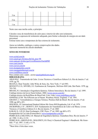 Noções de Isolamento Térmico de Tubulações
3 in
2 in
1 in
Neste caso suas tarefas serão, a princípio:
Calcular a taxa de transferência de calor para o interior do tubo sem isolamento.
Determinar a espessura de isolamento adequada, para limitar a absorção de energia em um dado
percentual.
Estimar neste caso a temperatura da face externa do isolamento.
Anexe ao trabalho, catálogos e outras comprovações dos dados.
Apresente memorial de cálculo detalhado.29
SITES DE INTERESSE
www.acital.com.br
www.aneel.gov.br/area.cfm?id_area=98
www.anp.gov.br/doc/gas/LivroHistoricoTarifaPDF
www.isar.com.br
www.isover.com.br
www.kompatscher.com.br
www.morganitethermal.com.br
www.rockfibras.com.br
Para contato com o autor , acesse paul@pfmilcent.eng.br
BIBLIOGRAFIA
ARAUJO,C. Transmissão de Calor. Livros Técnicos e Científicos Editora S.A. Rio de Janeiro.1a
ed.
1978. pg 70.
BEJAN,A. Heat Transfer. John Wiley & Sons, Inc. New York. 1st
ed.1993.
BENNETT,C.O.; MYERS, J.E. Fenômenos de Transporte. McGraw-Hill Ltda. São Paulo. 1978. pg
793-795.
BRASIL,N.I. Introdução à Engenharia Química. Editora Interciência. Rio de Janeiro.1a
ed. 1999.
Catálogo técnico da Isover Saint Gobain. 2004. (www.isover.com.br)
Catálogo técnico da Rockfibras do Brasil Ind. Com. Ltda ( www.rockfibras.com.br)
GOODALL,P.M. The Efficient use of Steam. Westbury House. England. 1st
ed. 1981.
GRANET, J. Termodinâmica e Energia Térmica. Prentice-Hall do Brasil. Rio de Janeiro. 4a
ed.
1990. pg 449 a 451.
HOLMAN, J.P. International Student Edition Mc Graw-Hill Kogakusha, Ltd. 4a
ed, 1976
INCROPERA, F.P. ; DEWITT, D.P. Fundamentos de Transferência de Calor e de Massa. Livros
Técnicos e Científicos Editora S.A. Rio de Janeiro. 5a
ed. 2003
KAKAÇ,S.; LIU,H. Heat Exchangers. CRC Press. 2nd
ed. 2002. pg 469 e 473.
Kompatscher & Cia Ltda (Fornecedor) ( www.kompatscher.com.br)
PERRY,R.H.;CHILTON,C.H. Manual de Engenharia Química. Guanabara Dois. Rio de Janeiro. 5a
ed. 1980. 11-46 a 11-52.
PERRY,R.H.; GREEN,D.W.; MALONEY,J.O. Perry’s Chemical Engineer’s Handbook. Mc Graw-
Hill. 7th
ed. 1997. 11-68 a 11-74.
29
Bem feito é feito duas vezes.
30
 