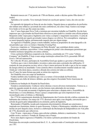 Noções de Isolamento Térmico de Tubulações
Benjamin nasceu em 17 de janeiro de 1706 em Boston, sendo o décimo quinto filho dentre 17
irmãos.
Aprendeu a ler sozinho. Teve instrução formal em escola por apenas 2 anos, dos oito aos dez
anos.
Foi aprendiz de tipógrafo na firma de um dos irmãos. Naquela época os aprendizes de profissões
não tinham uma infância e juventude das mais confortáveis, tal como é hoje. Gastava seu tempo
livre lendo os livros que lhe caiam nas mãos.
Aos 17 anos fugiu para Nova York e terminou por encontrar trabalho na Filadélfia. Era tão bom
impressor que o governador da Pensilvânia ofereceu-se para ajudá-lo a instalar uma oficina própria.
Benjamim então viajou para a Inglaterra com vistas a comprar o maquinário necessário. A carta de
crédito prometida por aquele governador nunca chegou a se efetivar. Por conseqüência empregou-
se numa tipografia inglesa, permanecendo naquele país por algum tempo.
Ao regressar à Filadélfia, graças a muito trabalho, tornou-se proprietário de uma tipografia e de
um periódico que veio a se tornar o Saturday Evening Post.
Escreveu e imprimiu os “Almanaques do Pobre Ricardo” que continham dentre outras
informações, anedotas e provérbios. A boa vendagem do jornal e dos almanaques permitiram que
Franklin montasse tipografias em outras colônias.
Criou a primeira biblioteca cooperativa da América, constituída em 1731 como “Library
Company” da Filadélfia. É hoje a mais antiga instituição cultural dos EUA, possuindo 500 mil
livros e 160 mil manuscritos.
Por volta dos 46 anos, participou da Assembléia Geral que ajudava a governar a Pensilvânia.
Verificou que o raio é eletricidade e inventou o pára-raios para a proteção das edificações. O
conjunto de suas pesquisas na área, talvez o faça o maior precursor de tudo o que se faz no campo
da energia elétrica na atualidade. Como cientista obteve reconhecimento mundial ainda em vida.
Ainda por volta desta época, assumiu a direção dos correios de todas as colônias.
Aos 47 anos fez tanta fortuna que pode se retirar dos negócios.
Na Filadélfia criou um corpo de bombeiros.
Fundou também uma Academia que veio a se tornar a Universidade da Pensilvânia.
Organizou um clube de leitura e debates, que deu origem à Sociedade Norte-Americana de
Filosofia.
Colaborou na fundação do Hospital da Pensilvânia.
Estudava constantemente. Conhecia vários idiomas e tocava diversos instrumentos. Tornou-se, a
partir da segunda metade do século, um dos homens mais admirados do seu tempo.
Em 1757 foi enviado novamente à Inglaterra para solucionar a disputa entre a Assembléia da
Pensilvânia e a Coroa Britânica. Pouco a pouco compreendeu que seria impraticável uma
reconciliação entre a Colônia e a Metrópole.
Em 1774 foi sumariamente demitido do Departamento dos Correios devido a defesa constante dos
habitantes das colônias. Em março de 1775, dezesseis anos após a sua chegada, convencido que a
eclosão da guerra pela independência era eminente, partiu da Inglaterra.
Retornando à Filadélfia, tocado pelo tratamento discriminatório efetuado aos americanos e
inspirado nos iluministas, dentre os quais Rousseau, Voltaire e Montesquieu, trabalhou em diversas
tarefas em prol daquela causa, inclusive a elaboração da Declaração da Independência em 4 de julho
de 1776, documento que subscreveu.
Com 70 anos viajou para a França, para solicitar soldados, dinheiro e mantimentos. Teve seu
pedido aceito e assinou o Tratado de Aliança com a França.
Nove anos depois regressou à Filadélfia e foi eleito o primeiro presidente do Estado da
Pensilvânia.
Participou da convenção constitucional dos E. U. A., subscrevendo a Constituição norte americana
em 1787.
32
 
