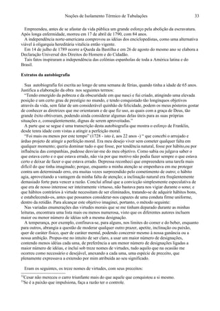 Noções de Isolamento Térmico de Tubulações
Empreendeu, antes de se afastar da vida pública um grande esforço pela abolição da escravatura.
Após longa enfermidade, morreu em 17 de abril de 1790, com 84 anos.
A independência norte-americana comprovou as idéias dos enciclopedistas, como uma alternativa
viável à oligarquia hereditária vitalícia então vigente.
Em 14 de julho de 1789 ocorre a Queda da Bastilha e em 26 de agosto do mesmo ano se elabora a
Declaração Universal dos Direitos do Homem e do Cidadão.
Tais fatos inspiraram a independência das colônias espanholas de toda a América latina e do
Brasil.
Extratos da autobiografia32
Sua autobiografia foi escrita ao longo de uma semana de férias, quando tinha a idade de 65 anos.
Justifica a elaboração da obra nos seguintes termos:
“Tendo emergido da pobreza e da obscuridade em que nasci e fui criado, atingindo uma elevada
posição e um certo grau de prestígio no mundo, e tendo conquistado tão longínquos objetivos
através da vida, sem falar de um considerável quinhão de felicidade, podem os meus pósteros gostar
de conhecer as diretrizes que me orientaram e de que fiz uso, as quais com a graça de Deus, tão
grande êxito obtiveram, podendo ainda considerar algumas delas úteis para as suas próprias
situações e, conseqüentemente, dignas de serem aproveitadas.”
A parte que se segue é uma transcrição desta autobiografia que mostra o esforço de Franklin,
desde tenra idade com vistas a atingir a perfeição moral.
“Foi mais ou menos por este tempo” (1728 - isto é, aos 22 anos -) “ que concebi o arrojado e
árduo projeto de atingir a perfeição moral. Era meu desejo viver sem cometer qualquer falta em
qualquer momento; queria dominar tudo o que fosse, por tendência natural, fosse por hábito,ou por
influência das companhias, pudesse desviar-me do meu objetivo. Como sabia ou julgava saber o
que estava certo e o que estava errado, não via por que motivo não podia fazer sempre o que estava
certo e deixar de fazer o que estava errado. Depressa reconheci que empreendera uma tarefa mais
difícil do que tinha imaginado; porque, enquanto a minha atenção se empenhava em me proteger
contra um determinado erro, era muitas vezes surpreendido pelo cometimento de outro; o hábito
agia, aproveitando a vantagem da minha falta de atenção; a inclinação natural era freqüentemente
demasiado forte para vencer a razão. Concluí afinal que a convicção simplesmente especulativa de
que era de nosso interesse ser inteiramente virtuoso, não bastava para nos vigiar durante o sono; e
que hábitos contrários à virtude necessitam de ser eliminados, tratando-se de adquirir hábitos bons,
e estabelecendo-os, antes que possamos considerar-nos capazes de uma conduta firme uniforme,
dentro da retidão. Para alcançar este objetivo imaginei, portanto, o método seguinte:
Nas variadas enumerações das virtudes morais que se me tinham deparado durante as minhas
leituras, encontrara uma lista mais ou menos numerosa, visto que os diferentes autores incluem
maior ou menor número de idéias sob a mesma designação.
A temperança, por exemplo, confinava-se, para alguns, nos limites do comer e do beber, enquanto
para outros, abrangia a questão de moderar qualquer outro prazer, apetite, inclinação ou paixão,
quer de caráter físico, quer de caráter mental, podendo concernir mesmo à nossa ganância ou a
nossa ambição. Propus-me no intuito de ser claro, a usar um maior número de designações,
contendo menos idéias cada uma, de preferência a um menor número de designações ligadas a
maior número de idéias, e incluí sob treze nomes de virtudes, tudo aquilo que na ocasião me
ocorreu como necessário e desejável, anexando a cada uma, uma espécie de preceito, que
plenamente expressava a extensão por mim atribuída ao seu significado.
Eram os seguintes, os treze nomes de virtudes, com seus preceitos:33
32
Cesar não mereceu o carro triunfante mais do que aquele que conquistou a si mesmo.
33
Se é a paixão que impulsiona, faça a razão ter o controle.
33
 
