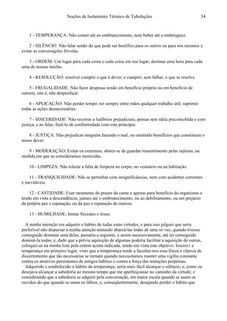 Noções de Isolamento Térmico de Tubulações
1 - TEMPERANÇA: Não comer até ao embrutecimento, nem beber até a embriaguez.
2 - SILÊNCIO: Não falar senão do que pode ser benéfico para os outros ou para nós mesmos e
evitar as conversações frívolas.
3 - ORDEM: Um lugar para cada coisa e cada coisa em seu lugar; destinar uma hora para cada
uma de nossas tarefas.
4 - RESOLUÇÃO: resolver cumprir o que é dever; e cumprir, sem falhar, o que se resolve.
5 - FRUGALIDADE: Não fazer despesas senão em benefício próprio ou em benefício de
outrem, isto é, não desperdiçar.
6 - APLICAÇÃO: Não perder tempo; ter sempre entre mãos qualquer trabalho útil; suprimir
todas as ações desnecessárias.
7 - SINCERIDADE: Não recorrer a ludíbrios prejudiciais; pensar sem idéia preconcebida e com
justiça; e ao falar, fazê-lo de conformidade com este princípio.
8 - JUSTIÇA: Não prejudicar ninguém fazendo o mal, ou omitindo benefícios que constituem o
nosso dever.
9 - MODERAÇÃO: Evitar os extremos; abster-se de guardar ressentimento pelas injúrias, na
medida em que as consideramos merecidas.
10 - LIMPEZA: Não tolerar a falta de limpeza no corpo, no vestuário ou na habitação.
11 - TRANQUILIDADE: Não se perturbar com insignificâncias, nem com acidentes correntes
e inevitáveis.
12 - CASTIDADE: Usar raramente do prazer da carne e apenas para benefício do organismo e
tendo em vista a descendência; jamais até o embrutecimento, ou ao debilitamento, ou em prejuízo
da própria paz e reputação, ou da paz e reputação de outrem.
13 - HUMILDADE: Imitar Sócrates e Jesus.
A minha intenção era adquirir o hábito de todas estas virtudes, e para isso julguei que seria
preferível não dispersar a minha atenção tentando abarcá-las todas de uma só vez; quando tivesse
conseguido dominar uma delas, passaria a seguinte, e assim sucessivamente, até ter conseguido
dominá-la todas; e, dado que a prévia aquisição de algumas poderia facilitar a aquisição de outras,
coloquei-as na minha lista pela ordem acima indicada, tendo em vista este objetivo. Inscrevi a
temperança em primeiro lugar, visto que a temperança tende a facultar-nos essa frieza e clareza de
discernimento que tão necessárias se tornam quando necessitamos manter uma vigília constante
contra os atrativos persistentes de antigos hábitos e contra a força das tentações perpétuas.
Adquirido e estabelecido o hábito da temperança, seria mais fácil alcançar o silêncio; e, como eu
desejava alcançar a sabedoria ao mesmo tempo que me aperfeiçoasse no caminho da virtude, e
considerando que a sabedoria se adquire pela conversação, em maior escala quando se usam os
ouvidos do que quando se usam os lábios, e, conseqüentemente, desejando perder o hábito que
34
 