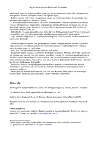 Noções de Isolamento Térmico de Tubulações
adquirira de tagarelar, fazer trocadilhos e gracejar, que apenas tornava aceitável a minha presença
entre pessoas frívolas, coloquei o silêncio em segundo lugar.
Esperava eu que esta virtude e a seguinte, a ordem, me permitissem dispor de mais tempo para
consagrar ao meu projeto e aos meus estudos.
A resolução uma vez transformada em hábito, manteria minha firmeza no propósito de obter as
virtudes subseqüentes; a frugalidade e a aplicação ao trabalho, libertando-me das dívidas que eu
tinha ainda e dando lugar à abastança, e a independência, tornar-me-iam mais fácil a prática da
sinceridade, da justiça, etc., etc.
Entendendo, pois, que, de acordo com o ponto de vista de Pitágoras nos seus Versos de Ouro, um
exame diário seria necessário, examinei o método seguinte para proceder a este exame.. . .”
Aqui termina a compilação. Na continuação da biografia, Franklin dá mais detalhes a respeito do
plano acima delineado.34
O brasileiro provavelmente sabe que Benjamin Franklin é um personagem histórico, vendo sua
efígie gravada na nota de cem dólares. Ou soube dele através do célebre experimento onde este
comprovou que o raio era eletricidade.
Estes dois fatos são verdadeiros mas há muito mais a dizer.
Benjamin Franklin é um dos construtores dos Estados Unidos da América; talvez não o atual com
sua pujança, mas também com suas mazelas na política externa. É o construtor daquele país que se
fez democrático, libertando-se da coroa britânica. Que se constituiu como exemplo, inspirado na
onda iluminista iniciada na França, treze anos antes da Queda da Bastilha e da Declaração Universal
dos Direitos do Homem e do Cidadão.
Partindo da pobreza e atingindo grande prosperidade, pregava o comedimento dos apetites,
dedicando-se a incentivar em seus leitores a construção deles mesmos; a tornarem-se moral e
eticamente melhores.
Quem quer que se familiarize com sua vida verá, que Benjamin não é apenas um personagem
histórico norte-americano, mas um espírito superior de toda a humanidade.
Bibliografia:35
Autobiografia. Benjamin Franklin. (Edição em português esgotada) Ediouro, Editora Tecnoprint.
Enciclopédia Barsa. Enciclopédia Britânica Editores Ltda.1967.
História Geral. Joaquim Silva e J.B. Damasco Penna. Companhia Editora Nacional.1969.
Benjamin Franklin, an American life. Walter Isaacson. Simon&Schuster Paperbacks. New York.
2004
Observação final:
Existem pelo menos duas traduções da autobiografia de Benjamin Franklin disponíveis, a preços
acessíveis. Consulte, por exemplo, www.submarino.com.br
34
Visite sua tia, mas não todos os dias e converse com seu irmão, mas não todas as noites.
35
O que vós dais a impressão de ser, sejais realmente.
35
 
