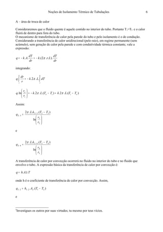 Noções de Isolamento Térmico de Tubulações
A – área de troca de calor
Consideraremos que o fluido quente é aquele contido no interior do tubo. Portanto T1>T5 e o calor
fluirá de dentro para fora do tubo.
O mecanismo de transferência de calor pela parede do tubo e pelo isolamento é o de condução.
Considerando a transferência de calor unidirecional (pelo raio), em regime permanente (sem
acúmulo), sem geração de calor pela parede e com condutividade térmica constante, vale a
expressão:
dr
dT
Lrk
dr
dT
Akq )....2.(.. π−=−=
integrando:
∫ ∫−=
e
i
e
i
dTLk
r
dr
q ...2.. π
).(..2.).(..2.ln. eiie
i
e
TTLkTTLk
r
r
q −=−−=





ππ
Assim:






−
= −
−
2
3
3232
32
ln
).(...2
r
r
TTkL
q
π
e






−
= −
−
3
4
4343
43
ln
).(...2
r
r
TTkL
q
π
A transferência de calor por convecção ocorrerá no fluido no interior do tubo e no fluido que
envolve o tubo. A expressão básica da transferência de calor por convecção é:5
TAhq ∆= ..
onde h é o coeficiente de transferência de calor por convecção. Assim,
).(. 2122121 TTAhq −= −−
e
5
Investigues os outros por suas virtudes; tu mesmo por teus vícios.
6
 