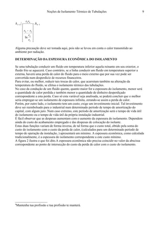 Noções de Isolamento Térmico de Tubulações
54
3
4
34
43
43 .
ln
−−












−
〈 h
r
r
rr
rr
k
Alguma precaução deve ser tomada aqui, pois não se levou em conta o calor transmitido ao
ambiente por radiação.
DETERMINAÇÃO DA ESPESSURA ECONÔMICA DO ISOLAMENTO8
Se uma tubulação conduzir um fluido em temperatura inferior aquela reinante em seu exterior, o
fluido frio se aquecerá. Caso contrário, se a linha conduzir um fluido em temperatura superior a
externa, haverá uma perda de calor do fluido para o meio externo que por sua vez pode ser
convertida num desperdício de recursos financeiros.
Para evitar, ou melhor, reduzir tais trocas de calor, que acarretam também na alteração da
temperatura do fluído, se efetua o isolamento térmico das tubulações.
No caso da condução de um fluido quente, quanto maior for a espessura do isolamento, menor será
a quantidade de calor perdida e também menor a quantidade de dinheiro desperdiçado
correspondente a esta perda. Caso só esta variável seja analisada, se poderá concluir que o melhor
seria empregar-se um isolamento de espessura infinita, zerando-se assim a perda de calor.
Porém, por outro lado, o isolamento tem um custo; exige um investimento inicial. Tal investimento
deve ser reembolsado para o industrial num determinado período de tempo de amortização do
capital, com algum juro. Num caso extremo, este período de amortização será o tempo de vida útil
do isolamento ou o tempo de vida útil da própria instalação industrial.
É fácil observar que as despesas aumentam com o aumento da espessura do isolamento. Dependem
ainda do custo do acabamento empregado e das despesas de colocação do isolante.
Estas duas funções variam de forma inversa, de tal forma que o custo total, obtido pela soma do
custo do isolamento com o custo da perda de calor, (calculados para um determinado período de
tempo de operação da instalação, ) apresentará um mínimo. A espessura econômica, como calculada
tradicionalmente, é a espessura do isolamento correspondente a este custo mínimo.
A figura 2 ilustra o que foi dito.A espessura econômica não precisa coincidir no valor da abscissa
correspondente ao ponto de intersecção do custo da perda de calor com o custo do isolamento.
8
Mantenha tua profissão e tua profissão te manterá.
9
 