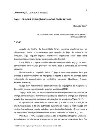 9
CONTINUAÇÃO DA AULA 2 e AULA 3
Texto 2: ORIGEM E EVOLUÇÃO DOS JOGOS COOPERATIVOS.
Reinaldo Soler3
"Se todo animal inspira ternura, o que houve, então,com os homens?"
(GUIMARÃES ROSA)
O JOGO
Através da história da humanidade foram inúmeros osautores que se
interessaram, direta ou indiretamente pela questão do jogo, do brincar e do
brinquedo. Aqui seguem algumas informações importantes sobre esse tema
tãoantigo mas ao mesmo tempo tão desconhecido. Confira!
Idade Média – o jogo é considerado não sério (associado ao jogo de azar).
Servetambém para divulgar princípios de moral, ética e conteúdos de disciplinas
escolares.
Renascimento – compulsão lúdica. O jogo é visto como conduta livre que
favorece o desenvolvimento da inteligência e facilita o estudo: foi adotado como
instrumento de aprendizagem de conteúdos escolares (Quintiliano, Erasmo,
Rabelais, Basedow)
O jogo é um instrumento de desenvolvimento da linguagem e do imaginário. É
do escritor, o poeta, sua prioridade, segundo Montaigne (1612).
“O jogo é um meio de expressão de qualidades espontâneas ou naturais da
criança, como recriação, momento adequado para observar a criança, que expressa
através dele sua natureza psicológica e inclinações, de acordo com Vives (1612).
O jogo tem valor educativo, na medida em que alia oprazer à condição de
uma livre aprovação e de uma submissão autônoma às regras. O valor do jogo tem
implicações políticas e morais, indo bem além da simples distração. O jogo passa a
ser associado à formação do ser humano em sua plenitude. (ROUSSEAU, 1761).
Para Kant (1787), os jogos da criança são o insubstituível lugar de uma auto-
aprendizagem por si mesma, em que vemos que se trata de uma cultura livre. Por
3
SOLER, Reinaldo. Jogos cooperativos. 3.ed. Rio de Janeiro: Sprint, 2006.
 