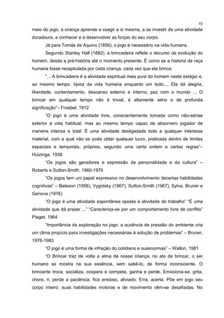 10
meio do jogo, a criança aprende a coagir a si mesma, a se investir de uma atividade
duradoura, a conhecer e a desenvolver as forças do seu corpo.
Já para Tomás de Aquino (1856), o jogo é necessário na vida humana.
Segundo Stanley Hall (1882), a brincadeira reflete o decurso da evolução do
homem, desde a pré-história até o momento presente. É como se a historia da raça
humana fosse recapitulada por cada criança, cada vez que ela brinca.
“... A brincadeira é a atividade espiritual mais pura do homem neste estágio e,
ao mesmo tempo, típica da vida humana enquanto um todo.... Ela dá alegria,
liberdade, contentamento, descanso externo e interno, paz com o mundo ... O
brincar em qualquer tempo não é trivial, é altamente sério e de profunda
significação”– Froebel, 1912
“O jogo é uma atividade livre, conscientemente tomada como não-sériae
exterior à vida habitual, mas ao mesmo tempo capaz de absorvero jogador de
maneira intensa e total. É uma atividade desligadade todo e qualquer interesse
material, com a qual não se pode obter qualquer lucro, praticada dentro de limites
espaciais e temporais, próprios, segundo uma certa ordem e certas regras”–
Huizinga, 1938
“Os jogos são geradores e expressão da personalidade e da cultura” –
Roberts e Sutton-Smith, 1960-1970
“Os jogos tem um papel expressivo no desenvolvimento decertas habilidades
cognitivas” – Bateson (1956), Vygotsky (1967), Sutton-Smith (1967), Sylva, Bruner e
Genova (1976)
“O jogo é uma atividade espontânea oposta à atividade do trabalho” “É uma
atividade que dá prazer ...” “Caracteriza-se por um comportamento livre de conflito”
Piaget, 1964
“Importância da exploração no jogo: a ausência de pressão do ambiente cria
um clima propício para investigações necessárias à solução de problemas” – Bruner,
1976-1983
“O jogo é uma forma de infração do cotidiano e suasnormas” – Wallon, 1981
“O Brincar traz de volta a alma da nossa criança: no ato de brincar, o ser
humano se mostra na sua essência, sem sabê-lo, de forma inconsciente. O
brincante troca, socializa, coopera e compete, ganha e perde. Emociona-se, grita,
chora, ri, perde a paciência, fica ansioso, aliviado. Erra, acerta. Põe em jogo seu
corpo inteiro: suas habilidades motoras e de movimento vêm-se desafiadas. No
 