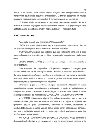 11
brincar, o ser humano imita, medita, sonha, imagina. Seus desejos e seus medos
transformam-se, naquele segundo, em realidade. O brincar descortina um mundo
possível e imaginário para os brincantes. O brincarconvida a ser eu mesmo”
“O brincar, assim como a arte, o movimento, a expressão plástica, verbal e
musical, é uma das linguagens expressivas do ser humano” – “O jogo designa tanto
a atitude quanto o objeto que envolve regras externas” - Friedmann, 1998
JOGO COOPERATIVO
Você sabe o que é jogo cooperativo? E cooperação?
JOGO: brincadeira, divertimento, folguedo, passatempo, exercício de crianças
em que elas fazem prova da sua habilidade, destreza ou astúcia.
COOPERATIVO: aquele que coopera, que age ou trabalha junto com o outro
para um fim comum, que colabora, contribui ou age conjuntamente para produzir um
efeito.
JOGOS COOPERATIVOS possuem no seu âmago de desenvolvimento a
COOPERAÇÃO.
São atividades de compartilhar, unir pessoas, despertar a coragem para
assumir riscos com pouca preocupação com o fracasso e o sucesso em si mesmos.
Os jogos cooperativos reforçam a confiança em si mesmo e nos outros, propiciando
uma participação autêntica, fazendo com que o ganhar e o perder sejam, apenas,
referências para o crescimento pessoal e coletivo.
Através dos jogos cooperativos, crianças e adolescentes “descobrem” outras
possibilidades: regras, aprendizagem e educação, a ajuda, a solidariedade, a
compreensão, o lúdico. A disputa e a competição podem ser confrontadas, abrindo-
se uma possibilidade de inserção da COOPERAÇÃO – ONDE TODOS GANHAM.
A UNESCO coloca como alguns dos valores essenciais para a paz e a
convivência ecológica entre as pessoas: respeitar a vida, rejeitar a violência, ser
generoso, escutar para compreender, preservar o planeta, redescobrir a
solidariedade. Esses e outros valores como: união, amor, colaboração, bondade,
paz, responsabilidade, organização, inclusão ética, são trabalhados através das
VIVÊNCIAS COOPERATIVAS.
Os JOGOS COOPERATIVOS (VIVÊNCIAS COOPERATIVAS) permitem o
desenvolvimento do viver e do conviver em grupo, do aprender para cooperar e do
 