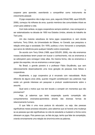 12
cooperar para aprender, exercitando o compartilhar como instrumento de
crescimento pessoal.
O jogo cooperativo não é algo novo, pois, segundo Orlick(1982, apud SOLER,
2006), começou há milhares de anos, quando membros das comunidades tribais se
uniam para celebrar a vida.
Com toda certeza, os jogos cooperativos sempre existiram, mas começaram a
ser sistematizados na década de 1950 nos Estados Unidos, através do trabalho de
Ted Lentz.
Um dos maiores estudiosos do tema jogos cooperativos é, sem dúvida
nenhuma, Terry Orlick, da Universidade de Ottawa, no Canadá, que pesquisou a
relação entre jogo e sociedade. Em 1978, publicou o livro Vencendo a competição,
que serve de referência para qualquer trabalho sobre cooperação.
De acordo com Terry Orlick (1989, apud SOLER, 2006), nós não ensinamos
nossos estudantesa terem prazer em buscar o conhecimento, nós as ensinamos a
se esforçarem para conseguir notas altas. Da mesma forma, não os ensinamos a
gostar dos esportes, nós as ensinamos a vencer jogos.
No Brasil, o grande pioneiro é o professor Fábio OtuziBrotto, que vem
silenciosamente desencadeando uma nova geração de pessoas mais felizes e
cooperativas.
Atualmente, o jogo cooperativo já é encarado com naturalidade. Muito
diferente de alguns anos atrás, quando ninguém acreditavaem seu potencial, hoje
existe um grande interesse em pesquisar e produzir academicamente sobre o
assunto.
Qual será o motivo que nos tem levado a competir em momentos que não
precisamos?
Hoje, já sabemos que tanto cooperação quanto competição são
comportamentos ensinados-aprendidos através das diversas formas de
relacionamento humano.
O que falta é uma nova postura do educador, ou seja, das pessoas
significativas nesse processo educativo, pois sabemos que só haverá uma mudança
se as pessoas que são significativas na vida do estudante a mudarem a forma como
oferecem os jogos. Pois parece que, se falo de jogo, tenho que falar de competição,
criando erroneamente uma relação de sinonímia entre as palavras.
 
