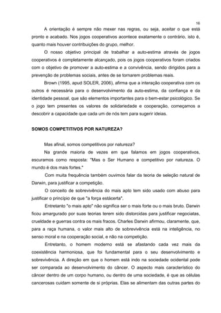 16
A orientação é sempre não mexer nas regras, ou seja, aceitar o que está
pronto e acabado. Nos jogos cooperativos acontece exatamente o contrário, isto é,
quanto mais houver contribuições do grupo, melhor.
O nosso objetivo principal de trabalhar a auto-estima através de jogos
cooperativos é completamente alcançado, pois os jogos cooperativos foram criados
com o objetivo de promover a auto-estima e a convivência, sendo dirigidos para a
prevenção de problemas sociais, antes de se tornarem problemas reais.
Brown (1995, apud SOLER, 2006), afirma que a interação cooperativa com os
outros é necessária para o desenvolvimento da auto-estima, da confiança e da
identidade pessoal, que são elementos importantes para o bem-estar psicológico. Se
o jogo tem presentes os valores de solidariedade e cooperação, começamos a
descobrir a capacidade que cada um de nós tem para sugerir ideias.
SOMOS COMPETITIVOS POR NATUREZA?
Mas afinal, somos competitivos por natureza?
Na grande maioria de vezes em que falamos em jogos cooperativos,
escuramos como resposta: "Mas o Ser Humano e competitivo por natureza. O
mundo é dos mais fortes."
Com muita frequência também ouvimos falar da teoria de seleção natural de
Darwin, para justificar a competição.
O conceito de sobrevivência do mais apto tem sido usado com abuso para
justificar o princípio de que "a força estácerta".
Entretanto "o mais apto" não significa ser o mais forte ou o mais bruto. Darwin
ficou amargurado por suas teorias terem sido distorcidas para justificar negociatas,
crueldade e guerras contra os mais fracos. Charles Darwin afirmou, claramente, que,
para a raça humana, o valor mais alto de sobrevivência está na inteligência, no
senso moral e na cooperação social, e não na competição.
Entretanto, o homem moderno está se afastando cada vez mais da
coexistência harmoniosa, que foi fundamental para o seu desenvolvimento e
sobrevivência. A direção em que o homem está indo na sociedade ocidental pode
ser comparada ao desenvolvimento do câncer. O aspecto mais característico do
câncer dentro de um corpo humano, ou dentro de uma sociedade, é que as células
cancerosas cuidam somente de si próprias. Elas se alimentam das outras partes do
 