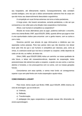 17
seu hospedeiro, até efetivamente matá-lo. Consequentemente, elas cometem
suicídio biológico, uma vez que a célula cancerosanão sobrevive fora do corpo em
que ela iniciou seu desenvolvimento descuidado e egocêntrico.
A competição em suas formas extremas nos torna a todos perdedores.
A longo prazo, não haverá vencedores, somente perdedores, a não ser que
comecemos a nos voltar para uma direção mais cooperativa e harmoniosa.
Afinal, o ser humano é competitivo ou cooperativo?
Através de novas alternativas para se jogar, podemos estimular o encontro,
como nos orienta Brotto (1997, apud SOLER, 2006), quando afirma que jogar-e-viver
é uma oportunidade criativa para encontrar: com a gente mesmo, com os outros e
com o todo.
Devemos permitir que através do jogo diminuamos a distância que nos
separadas outras pessoas. Para isso parece claro que não devemos nos deixar
levar pelo mito de que o ser humano é competitivo por natureza, pois, como já
vimos, é a estrutura social que nos leva a competir ou cooperar, então depende de
cada um de nós, ou melhor, de todos nós.
Orlick (1989, apud SOLER 2006) indica um caminho: se nossa qualidade de
vida futura, e talvez até nossasobrevivência, depender da cooperação, todos
pereceremosse não estivermos aptos a cooperar, a ajudar uns aos outros, a sermos
abertos e honestos, a nos preocuparmos com os outros, com as nossas gerações
futuras.
Concordamos com essa opinião, e vamos mais fundo: só conseguiremos
superar o que vem pela frente com muita cooperação e ajuda mútua.
COMO ENSINAR A JOGAR?
Para iniciar, temos aquilo que Brotto (1999, apud SOLER, 2006) chamou de
ciclo de ensinagem, que se divide em:
a) Vivência;
b) Reflexão;
c) Transformação.
A pedagogia dos jogos cooperativos é apoiada nessas três dimensões de
ensino-aprendizagem.
 